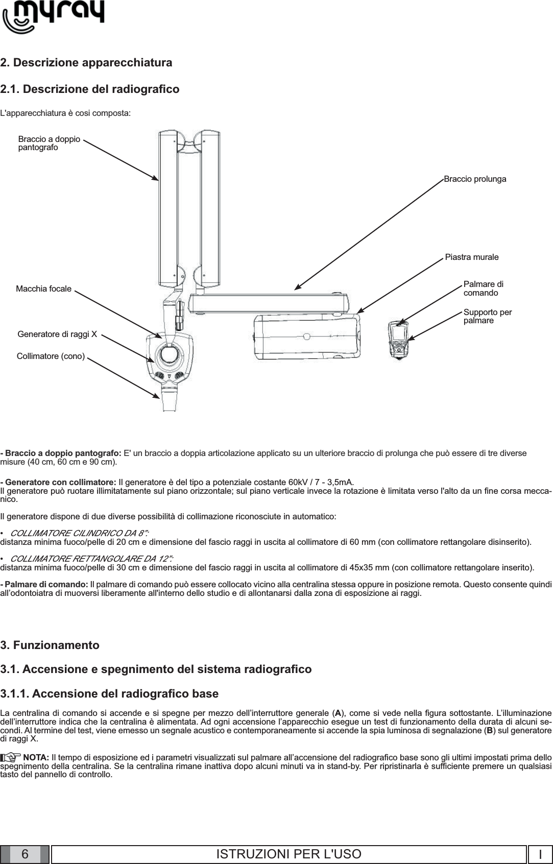 6I6ISTRUZIONI PER L&apos;USO2. Descrizione apparecchiatura2.1. Descrizione del radiograﬁ coL&apos;apparecchiatura è cosi composta:Generatore di raggi XCollimatore (cono)Macchia focaleBraccio a doppio pantografoBraccio prolungaPalmare dicomandoSupporto perpalmarePiastra murale - Braccio a doppio pantografo: E&apos; un braccio a doppia articolazione applicato su un ulteriore braccio di prolunga che può essere di tre diverse misure (40 cm, 60 cm e 90 cm).- Generatore con collimatore: Il generatore è del tipo a potenziale costante 60kV / 7 - 3,5mA. Il generatore può ruotare illimitatamente sul piano orizzontale; sul piano verticale invece la rotazione è limitata verso l&apos;alto da un ﬁ ne corsa mecca-nico.Il generatore dispone di due diverse possibilità di collimazione riconosciute in automatico:COLLIMATORE CILINDRICO DA 8”: distanza minima fuoco/pelle di 20 cm e dimensione del fascio raggi in uscita al collimatore di 60 mm (con collimatore rettangolare disinserito).COLLIMATORE RETTANGOLARE DA 12”: distanza minima fuoco/pelle di 30 cm e dimensione del fascio raggi in uscita al collimatore di 45x35 mm (con collimatore rettangolare inserito).- Palmare di comando: Il palmare di comando può essere collocato vicino alla centralina stessa oppure in posizione remota. Questo consente quindi  all’odontoiatra di muoversi liberamente all&apos;interno dello studio e di allontanarsi dalla zona di esposizione ai raggi.3. Funzionamento3.1. Accensione e spegnimento del sistema radiograﬁ co3.1.1. Accensione del radiograﬁ co baseLa centralina di comando si accende e si spegne per mezzo dell’interruttore generale (A), come si vede nella ﬁ gura sottostante. L’illuminazione      dell’interruttore indica che la centralina è alimentata. Ad ogni accensione l’apparecchio esegue un test di funzionamento della durata di alcuni se-condi. Al termine del test, viene emesso un segnale acustico e contemporaneamente si accende la spia luminosa di segnalazione (B) sul generatore di raggi X. NOTA: Il tempo di esposizione ed i parametri visualizzati sul palmare all’accensione del radiograﬁ co base sono gli ultimi impostati prima dello spegnimento della centralina. Se la centralina rimane inattiva dopo alcuni minuti va in stand-by. Per ripristinarla è sufﬁ ciente premere un qualsiasi tasto del pannello di controllo.                ••