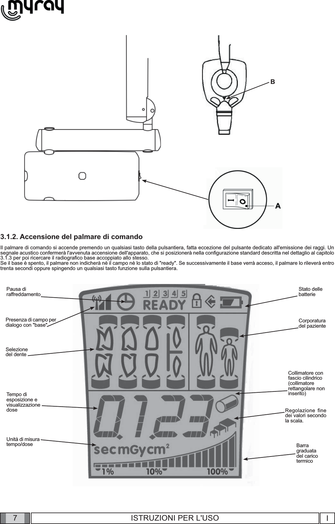 7I7ISTRUZIONI PER L&apos;USO3.1.2. Accensione del palmare di comandoIl palmare di comando si accende premendo un qualsiasi tasto della pulsantiera, fatta eccezione del pulsante dedicato all&apos;emissione dei raggi. Un segnale acustico confermerà l&apos;avvenuta accensione dell&apos;apparato, che si posizionerà nella conﬁ gurazione standard descritta nel dettaglio al capitolo 3.1.3 per poi ricercare il radiograﬁ co base accoppiato allo stesso.Se il base è spento, il palmare non indicherà nè il campo nè lo stato di &quot;ready&quot;. Se successivamente il base verrà acceso, il palmare lo rileverà entro trenta secondi oppure spingendo un qualsiasi tasto funzione sulla pulsantiera.BPausa diraffreddamentoPresenza di campo per dialogo con &quot;base&quot;Selezionedel denteTempo diesposizione evisualizzazionedoseStato delle batterieCorporaturadel pazienteBarragraduatadel caricotermicoRegolazione fine dei valori secondo la scala.Collimatore confascio cilindrico(collimatorerettangolare noninserito)Unità di misura tempo/dose