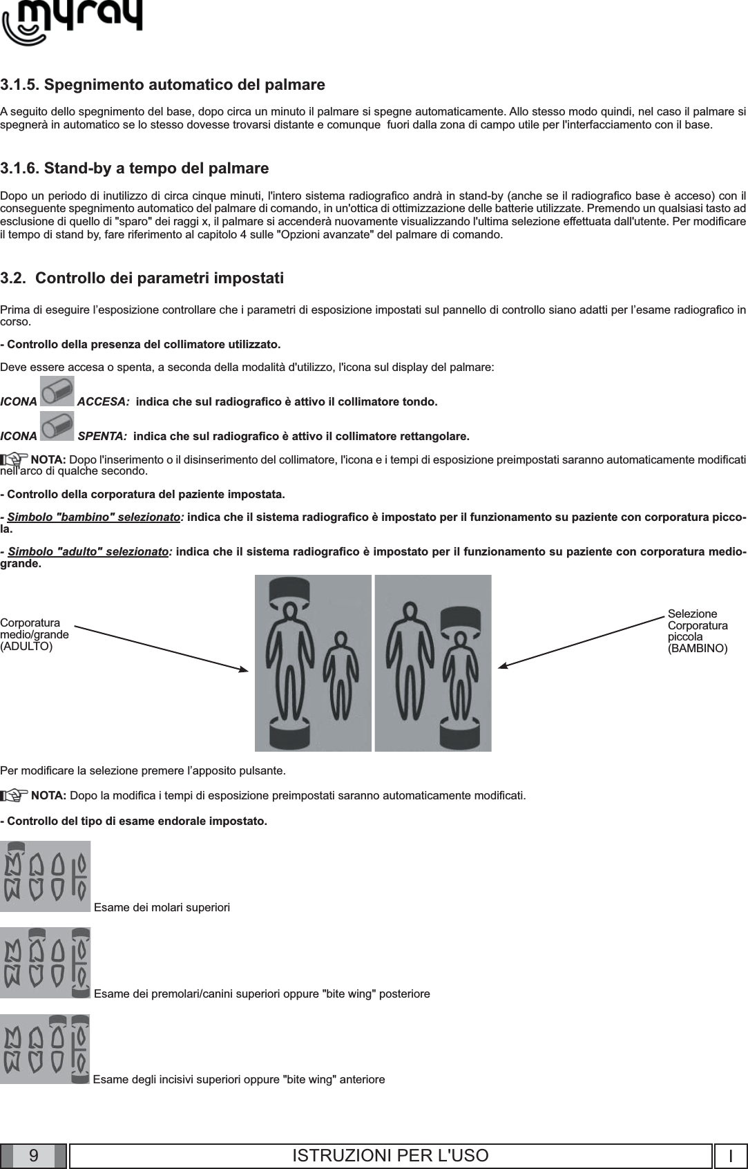 9I9ISTRUZIONI PER L&apos;USO3.1.5. Spegnimento automatico del palmareA seguito dello spegnimento del base, dopo circa un minuto il palmare si spegne automaticamente. Allo stesso modo quindi, nel caso il palmare si spegnerà in automatico se lo stesso dovesse trovarsi distante e comunque  fuori dalla zona di campo utile per l&apos;interfacciamento con il base.3.1.6. Stand-by a tempo del palmareDopo un periodo di inutilizzo di circa cinque minuti, l&apos;intero sistema radiograﬁ co andrà in stand-by (anche se il radiograﬁ co base è acceso) con il conseguente spegnimento automatico del palmare di comando, in un&apos;ottica di ottimizzazione delle batterie utilizzate. Premendo un qualsiasi tasto ad esclusione di quello di &quot;sparo&quot; dei raggi x, il palmare si accenderà nuovamente visualizzando l&apos;ultima selezione effettuata dall&apos;utente. Per modiﬁ care il tempo di stand by, fare riferimento al capitolo 4 sulle &quot;Opzioni avanzate&quot; del palmare di comando. 3.2.  Controllo dei parametri impostatiPrima di eseguire l’esposizione controllare che i parametri di esposizione impostati sul pannello di controllo siano adatti per l’esame radiograﬁ co in corso.- Controllo della presenza del collimatore utilizzato.Deve essere accesa o spenta, a seconda della modalità d&apos;utilizzo, l&apos;icona sul display del palmare:ICONA   ACCESA:  indica che sul radiograﬁ co è attivo il collimatore tondo.ICONA   SPENTA:  indica che sul radiograﬁ co è attivo il collimatore rettangolare. NOTA: Dopo l&apos;inserimento o il disinserimento del collimatore, l&apos;icona e i tempi di esposizione preimpostati saranno automaticamente modiﬁ cati nell&apos;arco di qualche secondo.- Controllo della corporatura del paziente impostata.- Simbolo &quot;bambino&quot; selezionato: indica che il sistema radiograﬁ co è impostato per il funzionamento su paziente con corporatura picco-la.- Simbolo &quot;adulto&quot; selezionato: indica che il sistema radiograﬁ co è impostato per il funzionamento su paziente con corporatura medio-grande.     Per modiﬁ care la selezione premere l’apposito pulsante. NOTA: Dopo la modiﬁ ca i tempi di esposizione preimpostati saranno automaticamente modiﬁ cati.- Controllo del tipo di esame endorale impostato. Esame dei molari superiori Esame dei premolari/canini superiori oppure &quot;bite wing&quot; posteriore  Esame degli incisivi superiori oppure &quot;bite wing&quot; anterioreSelezioneCorporaturapiccola(BAMBINO)Corporaturamedio/grande(ADULTO)