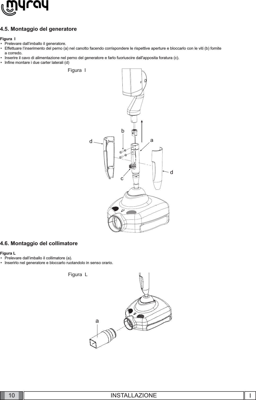 10abcddaIINSTALLAZIONE4.5. Montaggio del generatoreFigura  IPrelevare dall’imballo il generatore.Effettuare l’inserimento del perno (a) nel canotto facendo corrispondere le rispettive aperture e bloccarlo con le viti (b) fornite a corredo.Inserire il cavo di alimentazione nel perno del generatore e farlo fuoriuscire dall&apos;apposita foratura (c).Inﬁ ne montare i due carter laterali (d)4.6. Montaggio del collimatoreFigura LPrelevare dall’imballo il collimatore (a).Inserirlo nel generatore e bloccarlo ruotandolo in senso orario.••••••Figura  LFigura  I