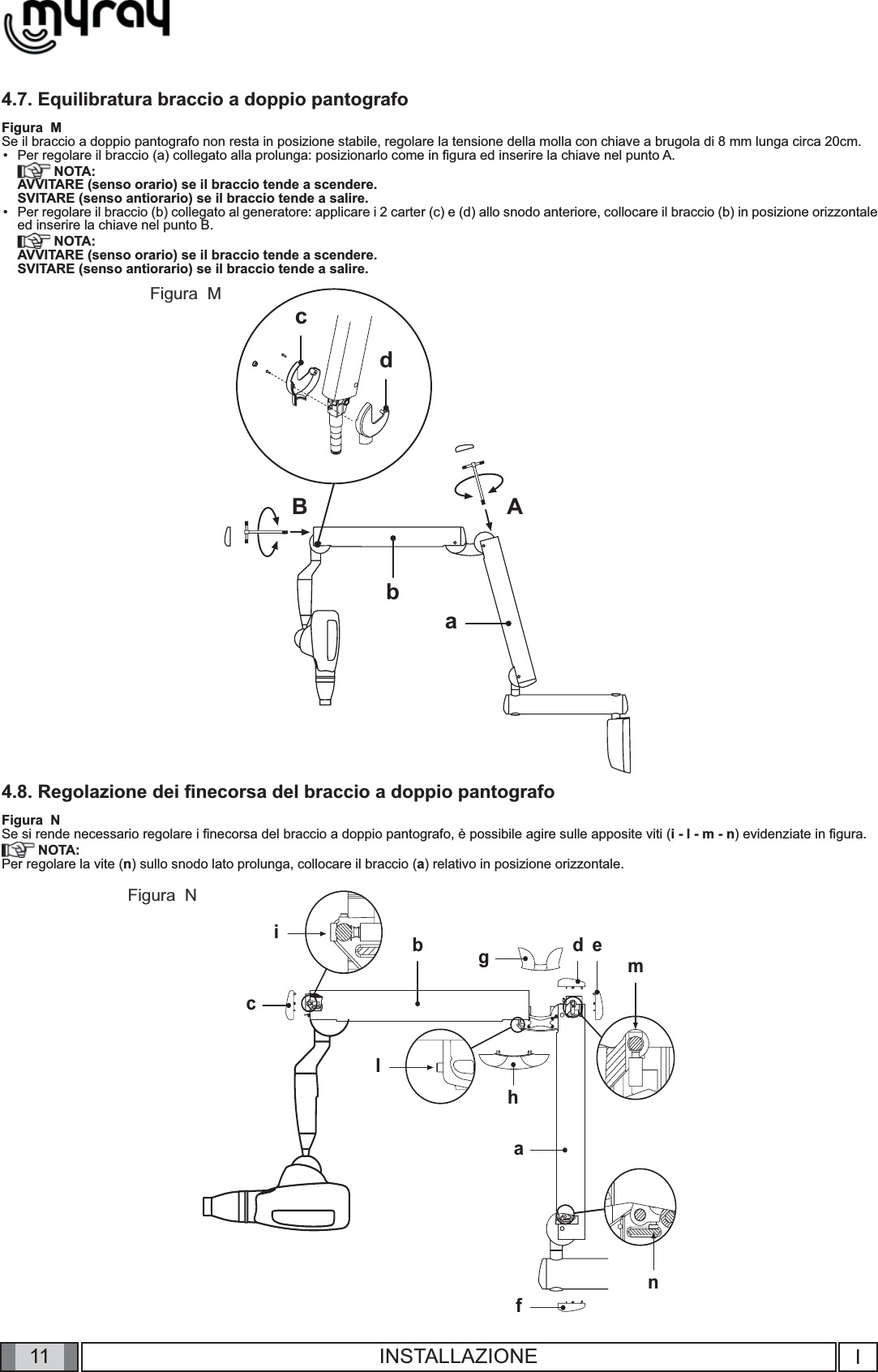 11nabicmgfedhlBbABacdIINSTALLAZIONE4.7. Equilibratura braccio a doppio pantografoFigura  MSe il braccio a doppio pantografo non resta in posizione stabile, regolare la tensione della molla con chiave a brugola di 8 mm lunga circa 20cm.Per regolare il braccio (a) collegato alla prolunga: posizionarlo come in ﬁ gura ed inserire la chiave nel punto A. NOTA:AVVITARE (senso orario) se il braccio tende a scendere.SVITARE (senso antiorario) se il braccio tende a salire.Per regolare il braccio (b) collegato al generatore: applicare i 2 carter (c) e (d) allo snodo anteriore, collocare il braccio (b) in posizione orizzontale ed inserire la chiave nel punto B. NOTA:AVVITARE (senso orario) se il braccio tende a scendere.SVITARE (senso antiorario) se il braccio tende a salire.4.8. Regolazione dei ﬁ necorsa del braccio a doppio pantografoFigura  NSe si rende necessario regolare i ﬁ necorsa del braccio a doppio pantografo, è possibile agire sulle apposite viti (i - l - m - n) evidenziate in ﬁ gura.  NOTA:Per regolare la vite (n) sullo snodo lato prolunga, collocare il braccio (a) relativo in posizione orizzontale.••Figura  MFigura  N