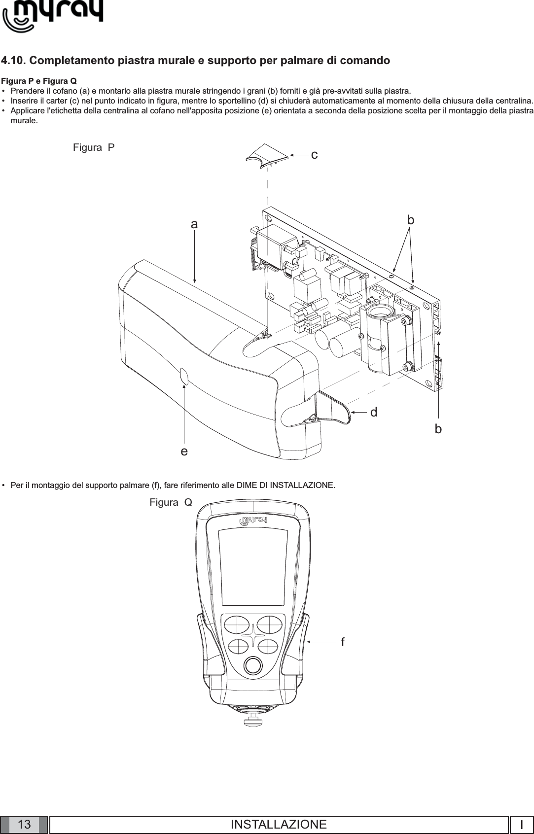 13cabbdefIINSTALLAZIONE4.10. Completamento piastra murale e supporto per palmare di comandoFigura P e Figura QPrendere il cofano (a) e montarlo alla piastra murale stringendo i grani (b) forniti e già pre-avvitati sulla piastra.Inserire il carter (c) nel punto indicato in ﬁ gura, mentre lo sportellino (d) si chiuderà automaticamente al momento della chiusura della centralina.Applicare l&apos;etichetta della centralina al cofano nell&apos;apposita posizione (e) orientata a seconda della posizione scelta per il montaggio della piastra murale.Per il montaggio del supporto palmare (f), fare riferimento alle DIME DI INSTALLAZIONE.••••Figura  PFigura  Q