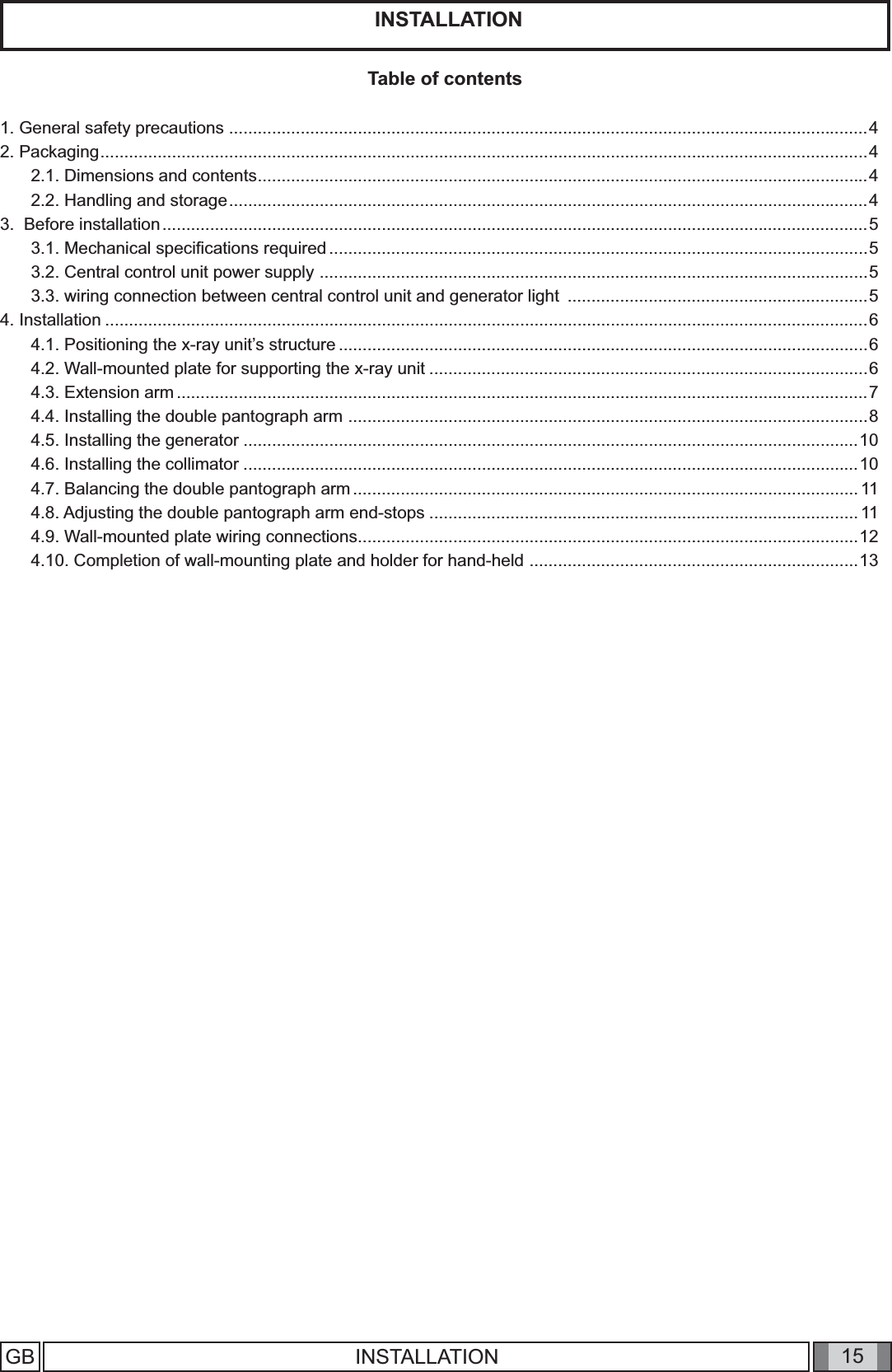 15 INSTALLATIONGB  INSTALLATIONTable of contents1. General safety precautions ......................................................................................................................................42. Packaging .................................................................................................................................................................42.1. Dimensions and contents ................................................................................................................................42.2. Handling and storage ......................................................................................................................................43.  Before installation ....................................................................................................................................................53.1. Mechanical speciﬁ cations required .................................................................................................................53.2. Central control unit power supply  ...................................................................................................................53.3. wiring connection between central control unit and generator light  ...............................................................54. Installation ................................................................................................................................................................64.1. Positioning the x-ray unit’s structure ...............................................................................................................64.2. Wall-mounted plate for supporting the x-ray unit ............................................................................................64.3. Extension arm .................................................................................................................................................74.4. Installing the double pantograph arm  .............................................................................................................84.5. Installing the generator .................................................................................................................................104.6. Installing the collimator .................................................................................................................................104.7. Balancing the double pantograph arm ..........................................................................................................114.8. Adjusting the double pantograph arm end-stops ..........................................................................................114.9. Wall-mounted plate wiring connections .........................................................................................................124.10. Completion of wall-mounting plate and holder for hand-held  .....................................................................13