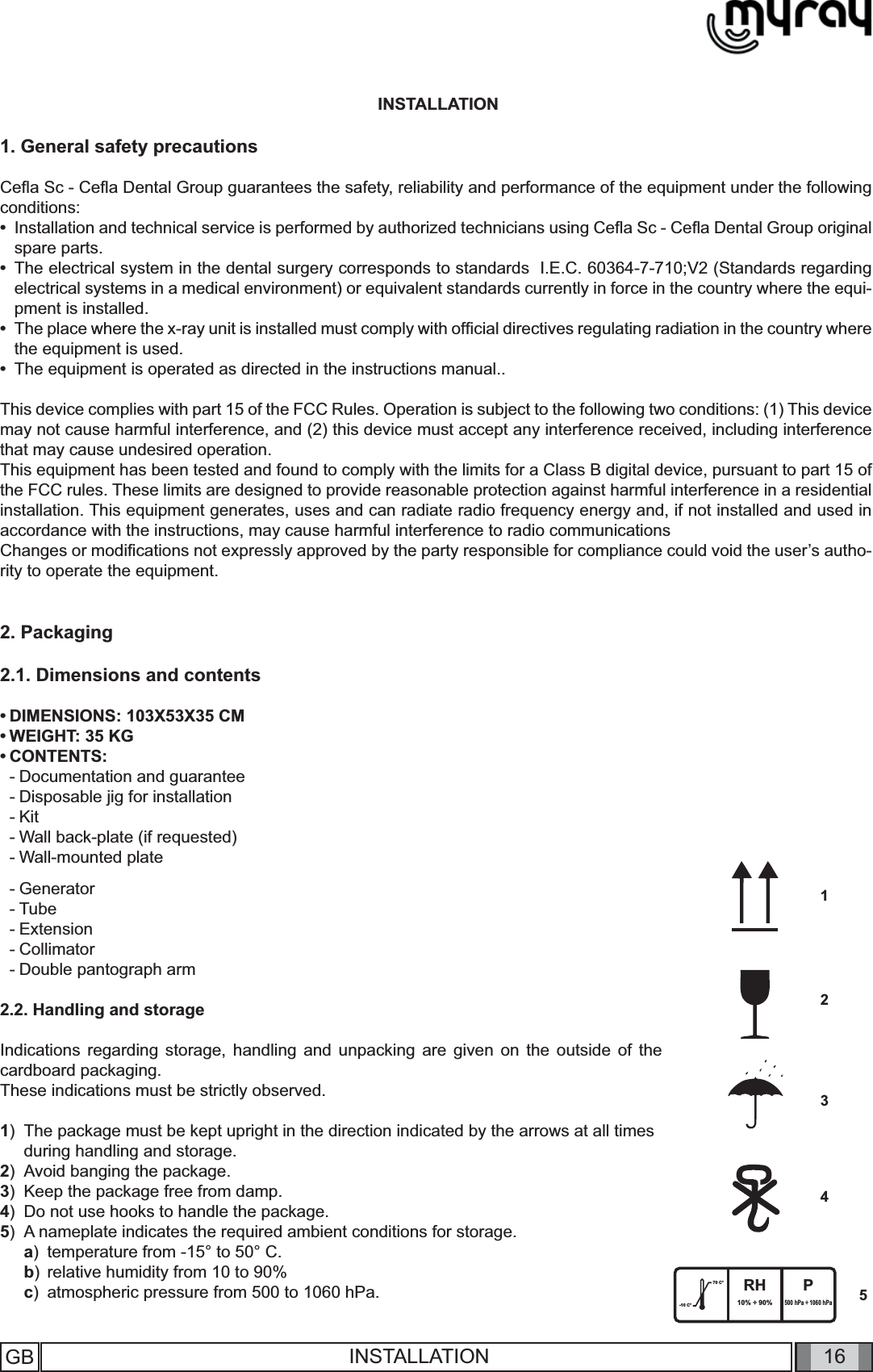 16-10 C°70 C° RH10% ÷ 90%P500 hPa ÷ 1060 hPa54321GB  INSTALLATION INSTALLATION1. General safety precautionsCeﬂ a Sc - Ceﬂ a Dental Group guarantees the safety, reliability and performance of the equipment under the following conditions:•  Installation and technical service is performed by authorized technicians using Ceﬂ a Sc - Ceﬂ a Dental Group original spare parts. •  The electrical system in the dental surgery corresponds to standards  I.E.C. 60364-7-710;V2 (Standards regarding electrical systems in a medical environment) or equivalent standards currently in force in the country where the equi-pment is installed.   •  The place where the x-ray unit is installed must comply with ofﬁ cial directives regulating radiation in the country where the equipment is used. •  The equipment is operated as directed in the instructions manual..This device complies with part 15 of the FCC Rules. Operation is subject to the following two conditions: (1) This device may not cause harmful interference, and (2) this device must accept any interference received, including interference that may cause undesired operation.This equipment has been tested and found to comply with the limits for a Class B digital device, pursuant to part 15 of the FCC rules. These limits are designed to provide reasonable protection against harmful interference in a residential installation. This equipment generates, uses and can radiate radio frequency energy and, if not installed and used in accordance with the instructions, may cause harmful interference to radio communicationsChanges or modiﬁ cations not expressly approved by the party responsible for compliance could void the user’s autho-rity to operate the equipment.2. Packaging2.1. Dimensions and contents• DIMENSIONS: 103X53X35 CM• WEIGHT: 35 KG• CONTENTS: - Documentation and guarantee- Disposable jig for installation- Kit- Wall back-plate (if requested)- Wall-mounted plate- Generator- Tube- Extension- Collimator- Double pantograph arm2.2. Handling and storageIndications regarding storage, handling and unpacking are given on the outside of the cardboard packaging. These indications must be strictly observed.1)  The package must be kept upright in the direction indicated by the arrows at all times   during handling and storage.2)  Avoid banging the package.3)  Keep the package free from damp.4)  Do not use hooks to handle the package.5)  A nameplate indicates the required ambient conditions for storage.a)  temperature from -15° to 50° C.b)  relative humidity from 10 to 90%c)  atmospheric pressure from 500 to 1060 hPa.