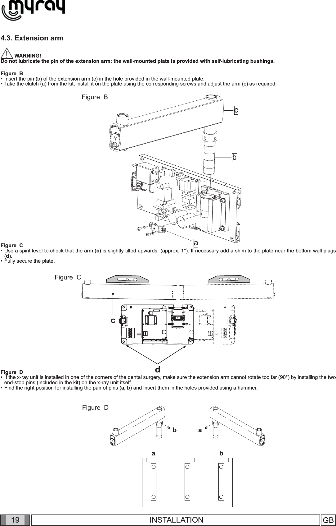 19cabcdbabaGB INSTALLATION4.3. Extension arm WARNING! Do not lubricate the pin of the extension arm: the wall-mounted plate is provided with self-lubricating bushings.Figure  B• Insert the pin (b) of the extension arm (c) in the hole provided in the wall-mounted plate. • Take the clutch (a) from the kit, install it on the plate using the corresponding screws and adjust the arm (c) as required. Figure  C• Use a spirit level to check that the arm (c) is slightly tilted upwards  (approx. 1°). If necessary add a shim to the plate near the bottom wall plugs (d). • Fully secure the plate.Figure  D• If the x-ray unit is installed in one of the corners of the dental surgery, make sure the extension arm cannot rotate too far (90°) by installing the two end-stop pins (included in the kit) on the x-ray unit itself. • Find the right position for installing the pair of pins (a, b) and insert them in the holes provided using a hammer.    Figure  BFigure  CFigure  D