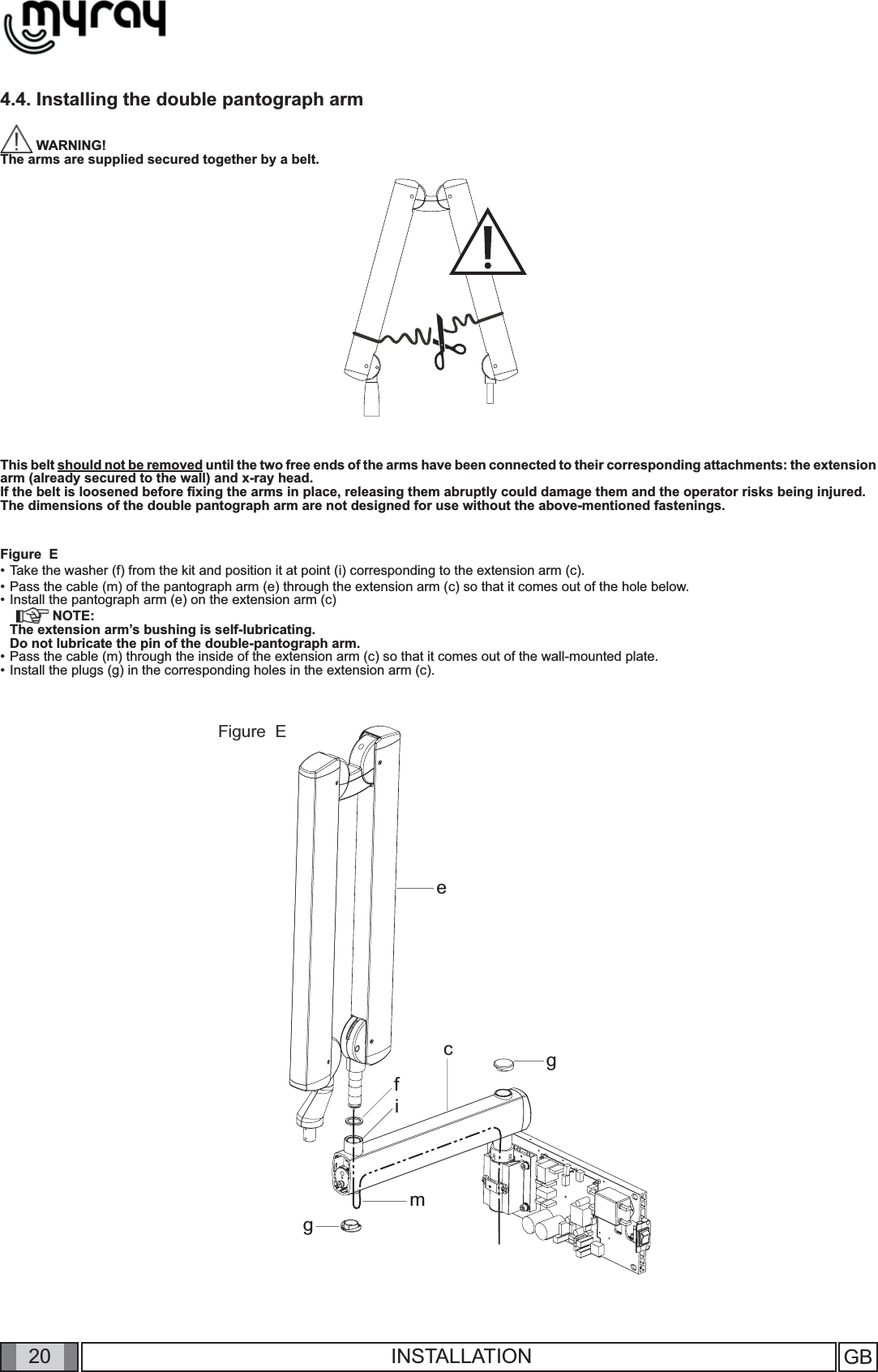 20ecfimggGB INSTALLATION4.4. Installing the double pantograph arm  WARNING! The arms are supplied secured together by a belt.This belt should not be removed until the two free ends of the arms have been connected to their corresponding attachments: the extension arm (already secured to the wall) and x-ray head. If the belt is loosened before ﬁ xing the arms in place, releasing them abruptly could damage them and the operator risks being injured. The dimensions of the double pantograph arm are not designed for use without the above-mentioned fastenings.Figure  E• Take the washer (f) from the kit and position it at point (i) corresponding to the extension arm (c).• Pass the cable (m) of the pantograph arm (e) through the extension arm (c) so that it comes out of the hole below.• Install the pantograph arm (e) on the extension arm (c) NOTE: The extension arm’s bushing is self-lubricating.   Do not lubricate the pin of the double-pantograph arm.• Pass the cable (m) through the inside of the extension arm (c) so that it comes out of the wall-mounted plate. • Install the plugs (g) in the corresponding holes in the extension arm (c).Figure  E