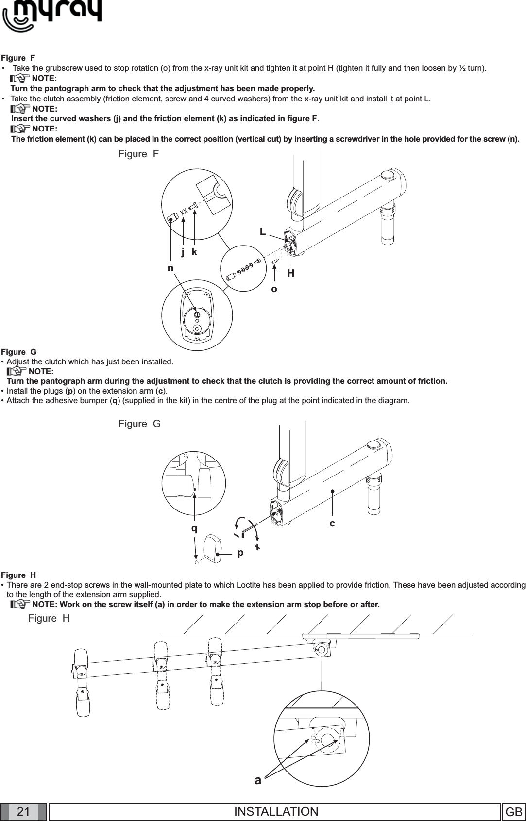 21cqpaLj knoHGB INSTALLATIONFigure  F Take the grubscrew used to stop rotation (o) from the x-ray unit kit and tighten it at point H (tighten it fully and then loosen by ½ turn).        NOTE:Turn the pantograph arm to check that the adjustment has been made properly.    Take the clutch assembly (friction element, screw and 4 curved washers) from the x-ray unit kit and install it at point L.  NOTE:  Insert the curved washers (j) and the friction element (k) as indicated in ﬁ gure F. NOTE:  The friction element (k) can be placed in the correct position (vertical cut) by inserting a screwdriver in the hole provided for the screw (n).Figure  G• Adjust the clutch which has just been installed.  NOTE:Turn the pantograph arm during the adjustment to check that the clutch is providing the correct amount of friction. • Install the plugs (p) on the extension arm (c).• Attach the adhesive bumper (q) (supplied in the kit) in the centre of the plug at the point indicated in the diagram. Figure  H• There are 2 end-stop screws in the wall-mounted plate to which Loctite has been applied to provide friction. These have been adjusted according to the length of the extension arm supplied.   NOTE: Work on the screw itself (a) in order to make the extension arm stop before or after. ••Figure  FFigure  GFigure  H