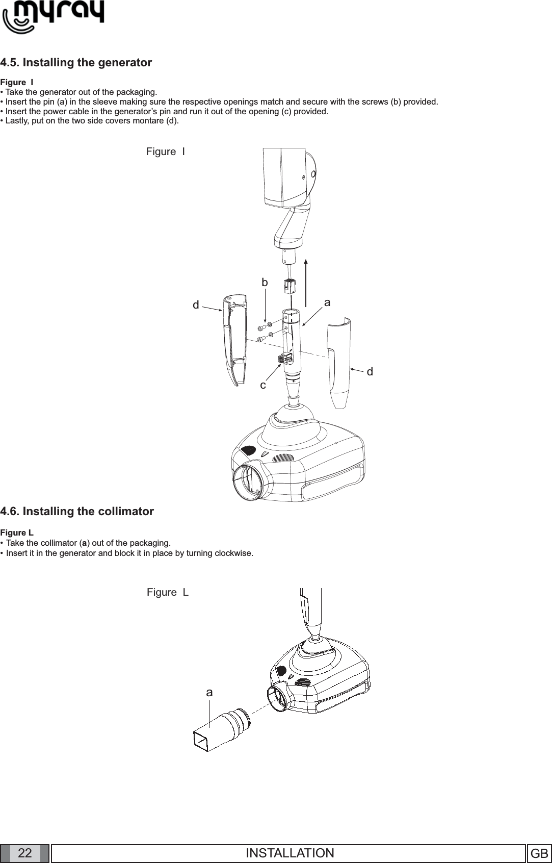 22abcddaGB INSTALLATION4.5. Installing the generatorFigure  I• Take the generator out of the packaging.• Insert the pin (a) in the sleeve making sure the respective openings match and secure with the screws (b) provided.• Insert the power cable in the generator’s pin and run it out of the opening (c) provided.  • Lastly, put on the two side covers montare (d).4.6. Installing the collimatorFigure L• Take the collimator (a) out of the packaging.• Insert it in the generator and block it in place by turning clockwise.Figure  LFigure  I