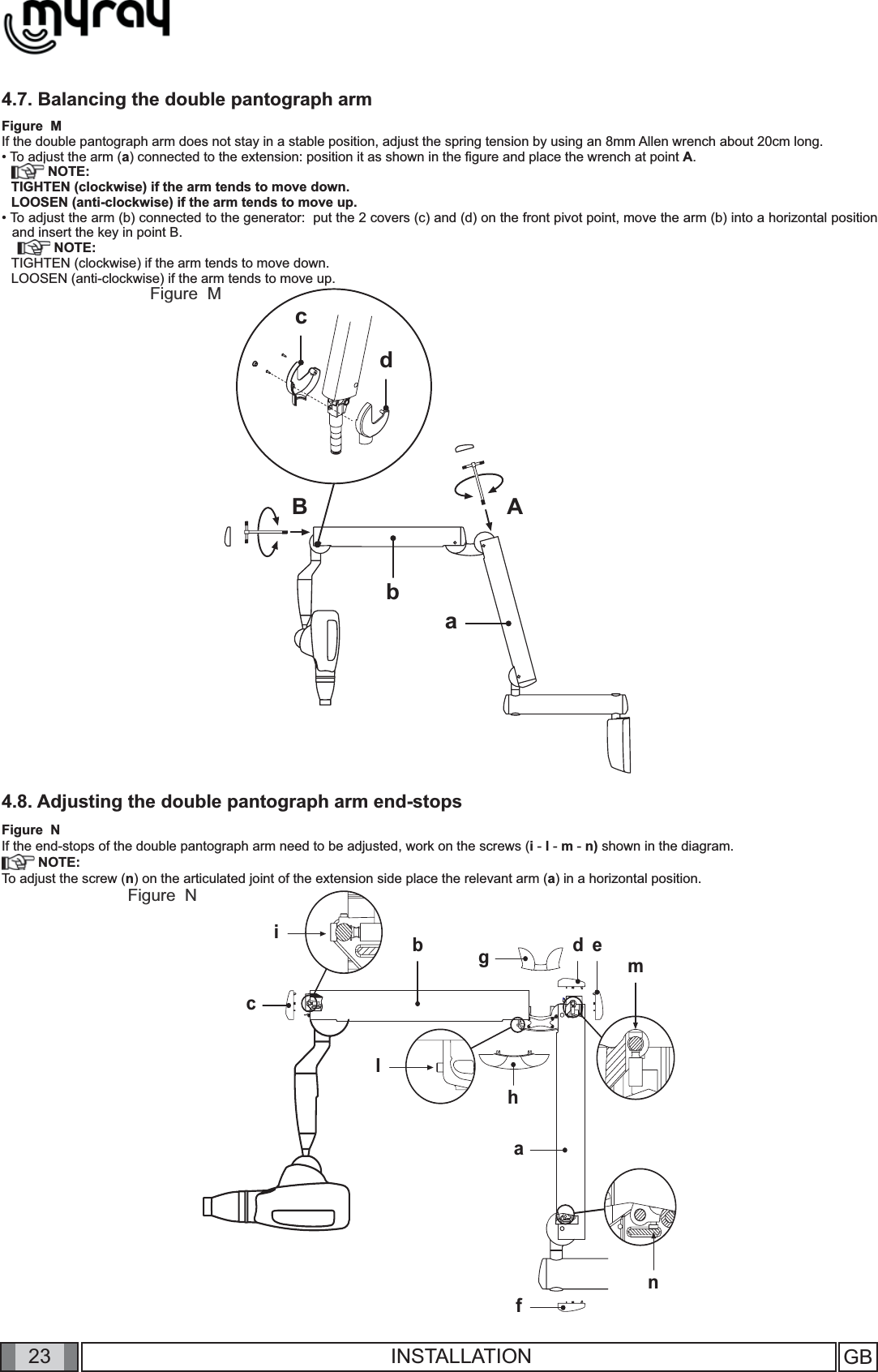 23nabicmgfedhlBbABacdGB INSTALLATION4.7. Balancing the double pantograph armFigure  MIf the double pantograph arm does not stay in a stable position, adjust the spring tension by using an 8mm Allen wrench about 20cm long. • To adjust the arm (a) connected to the extension: position it as shown in the ﬁ gure and place the wrench at point A. NOTE:TIGHTEN (clockwise) if the arm tends to move down.LOOSEN (anti-clockwise) if the arm tends to move up.• To adjust the arm (b) connected to the generator:  put the 2 covers (c) and (d) on the front pivot point, move the arm (b) into a horizontal position and insert the key in point B. NOTE:TIGHTEN (clockwise) if the arm tends to move down.LOOSEN (anti-clockwise) if the arm tends to move up.4.8. Adjusting the double pantograph arm end-stopsFigure  NIf the end-stops of the double pantograph arm need to be adjusted, work on the screws (i - l - m - n) shown in the diagram.  NOTE:To adjust the screw (n) on the articulated joint of the extension side place the relevant arm (a) in a horizontal position.Figure  MFigure  N