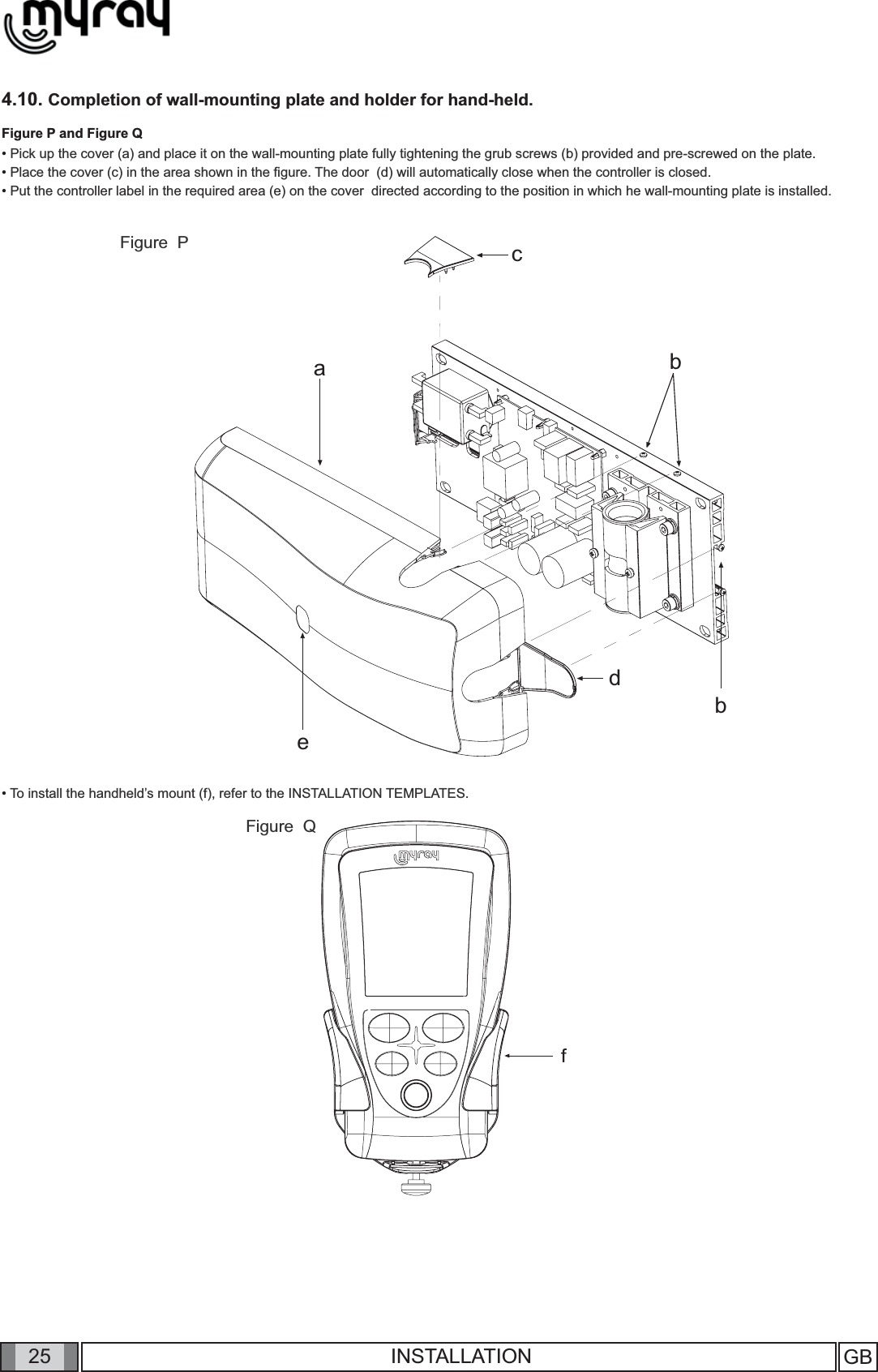 25cabbdefGB INSTALLATION4.10. Completion of wall-mounting plate and holder for hand-held. Figure P and Figure Q• Pick up the cover (a) and place it on the wall-mounting plate fully tightening the grub screws (b) provided and pre-screwed on the plate.• Place the cover (c) in the area shown in the ﬁ gure. The door  (d) will automatically close when the controller is closed.  • Put the controller label in the required area (e) on the cover  directed according to the position in which he wall-mounting plate is installed. • To install the handheld’s mount (f), refer to the INSTALLATION TEMPLATES. Figure  PFigure  Q