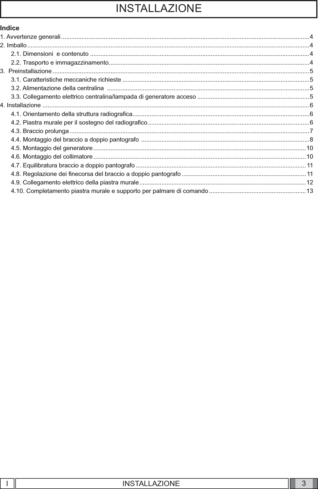 3INSTALLAZIONEIndice1. Avvertenze generali ..................................................................................................................................................42. Imballo ......................................................................................................................................................................42.1. Dimensioni  e contenuto .................................................................................................................................42.2. Trasporto e immagazzinamento ......................................................................................................................43.  Preinstallazione .......................................................................................................................................................53.1. Caratteristiche meccaniche richieste ..............................................................................................................53.2. Alimentazione della centralina  .......................................................................................................................53.3. Collegamento elettrico centralina/lampada di generatore acceso ..................................................................54. Installazione .............................................................................................................................................................64.1. Orientamento della struttura radiograﬁ ca ........................................................................................................64.2. Piastra murale per il sostegno del radiograﬁ co ...............................................................................................64.3. Braccio prolunga .............................................................................................................................................74.4. Montaggio del braccio a doppio pantografo  ...................................................................................................84.5. Montaggio del generatore .............................................................................................................................104.6. Montaggio del collimatore .............................................................................................................................104.7. Equilibratura braccio a doppio pantografo ....................................................................................................114.8. Regolazione dei ﬁ necorsa del braccio a doppio pantografo ......................................................................... 114.9. Collegamento elettrico della piastra murale ..................................................................................................124.10. Completamento piastra murale e supporto per palmare di comando .........................................................13IINSTALLAZIONE