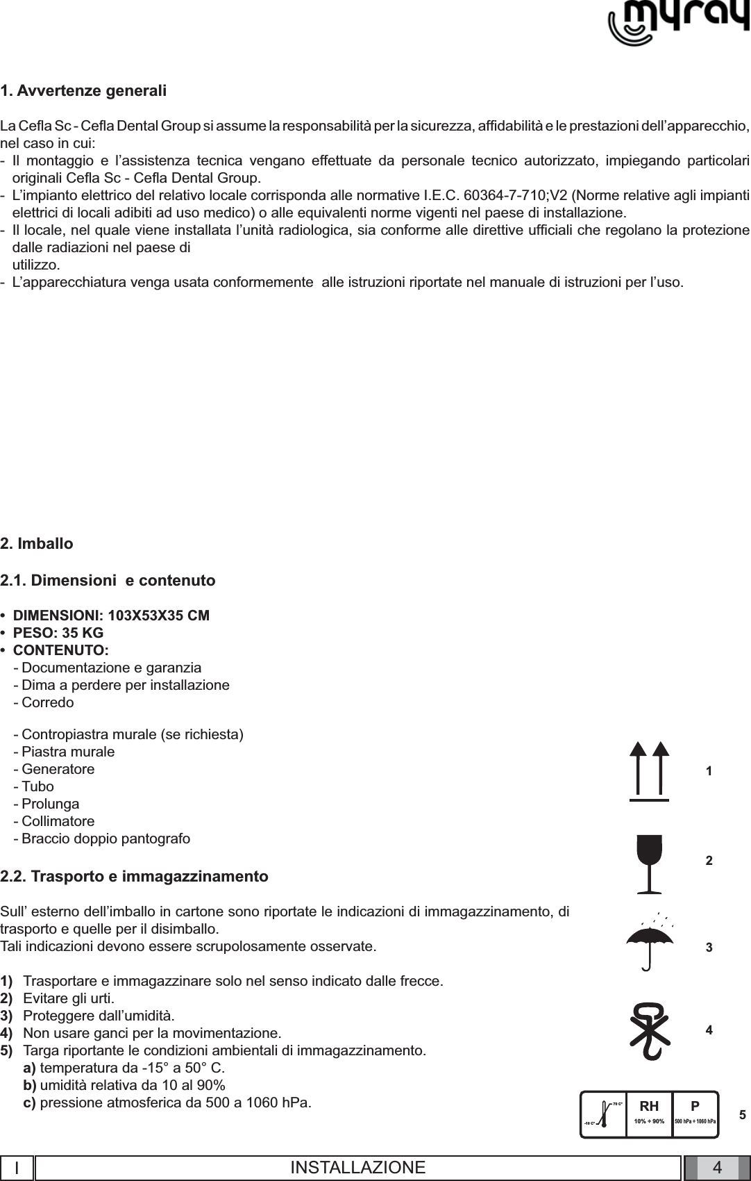 4-10 C°70 C° RH10% ÷ 90%P500 hPa ÷ 1060 hPa54321IINSTALLAZIONE1. Avvertenze generaliLa Ceﬂ a Sc - Ceﬂ a Dental Group si assume la responsabilità per la sicurezza, afﬁ dabilità e le prestazioni dell’apparecchio, nel caso in cui:-  Il montaggio e l’assistenza tecnica vengano effettuate da personale tecnico autorizzato, impiegando particolari originali Ceﬂ a Sc - Ceﬂ a Dental Group.-  L’impianto elettrico del relativo locale corrisponda alle normative I.E.C. 60364-7-710;V2 (Norme relative agli impianti elettrici di locali adibiti ad uso medico) o alle equivalenti norme vigenti nel paese di installazione.-  Il locale, nel quale viene installata l’unità radiologica, sia conforme alle direttive ufﬁ ciali che regolano la protezione dalle radiazioni nel paese di  utilizzo.-  L’apparecchiatura venga usata conformemente  alle istruzioni riportate nel manuale di istruzioni per l’uso.2. Imballo2.1. Dimensioni  e contenutoDIMENSIONI: 103X53X35 CMPESO: 35 KGCONTENUTO: Documentazione e garanziaDima a perdere per installazioneCorredo •••---Contropiastra murale (se richiesta)Piastra muraleGeneratoreTuboProlungaCollimatore Braccio doppio pantografo2.2. Trasporto e immagazzinamentoSull’ esterno dell’imballo in cartone sono riportate le indicazioni di immagazzinamento, di trasporto e quelle per il disimballo. Tali indicazioni devono essere scrupolosamente osservate.Trasportare e immagazzinare solo nel senso indicato dalle frecce.Evitare gli urti.Proteggere dall’umidità.Non usare ganci per la movimentazione.Targa riportante le condizioni ambientali di immagazzinamento. temperatura da -15° a 50° C. umidità relativa da 10 al 90% pressione atmosferica da 500 a 1060 hPa.-------1)2)3)4)5)a)b)c)