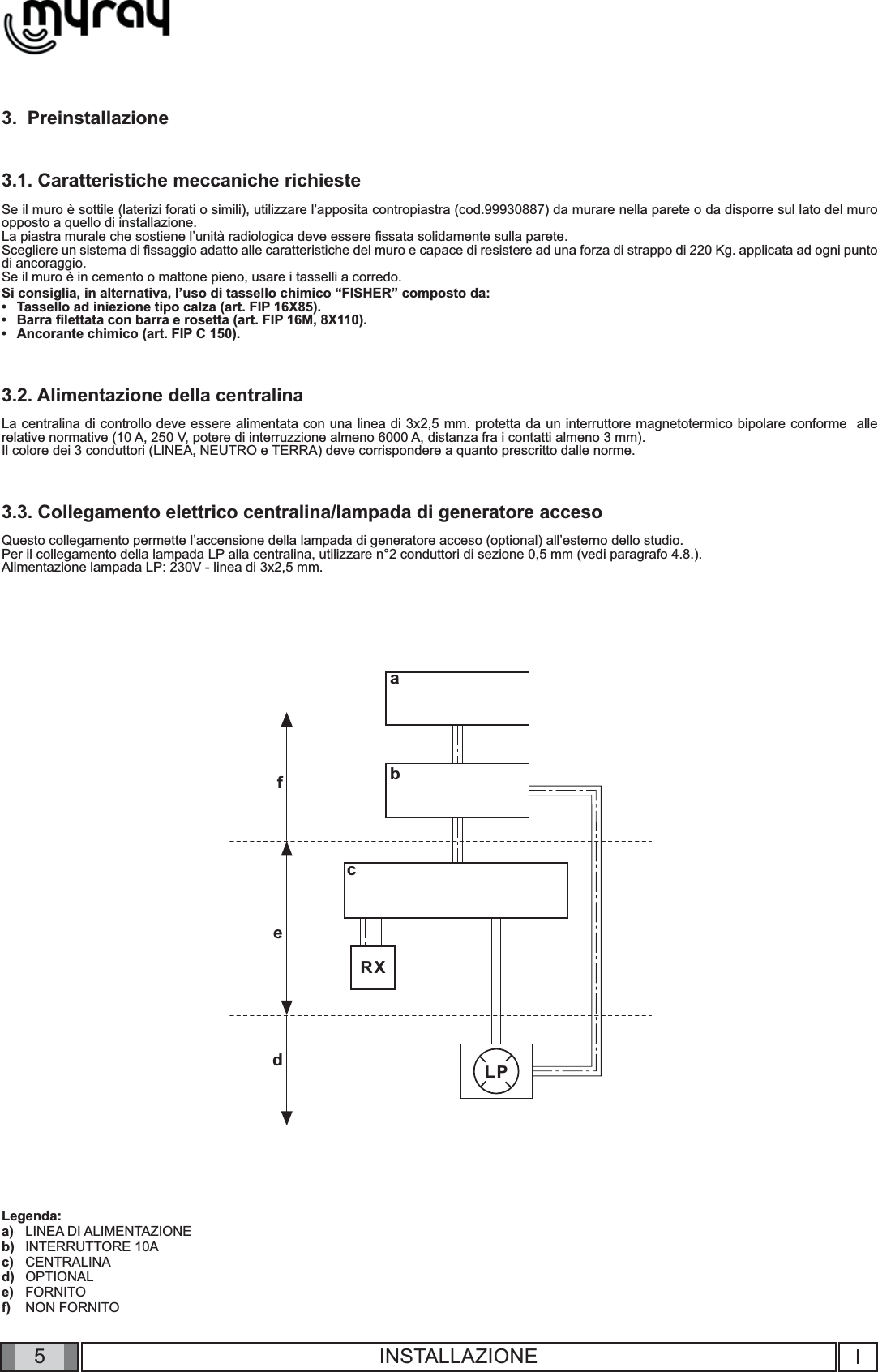 5RXLPabcdefIINSTALLAZIONE3.  Preinstallazione3.1. Caratteristiche meccaniche richiesteSe il muro è sottile (laterizi forati o simili), utilizzare l’apposita contropiastra (cod.99930887) da murare nella parete o da disporre sul lato del muro opposto a quello di installazione.La piastra murale che sostiene l’unità radiologica deve essere ﬁ ssata solidamente sulla parete.Scegliere un sistema di ﬁ ssaggio adatto alle caratteristiche del muro e capace di resistere ad una forza di strappo di 220 Kg. applicata ad ogni punto di ancoraggio.Se il muro è in cemento o mattone pieno, usare i tasselli a corredo. Si consiglia, in alternativa, l’uso di tassello chimico “FISHER” composto da:Tassello ad iniezione tipo calza (art. FIP 16X85).Barra ﬁ lettata con barra e rosetta (art. FIP 16M, 8X110).Ancorante chimico (art. FIP C 150).3.2. Alimentazione della centralina La centralina di controllo deve essere alimentata con una linea di 3x2,5 mm. protetta da un interruttore magnetotermico bipolare conforme  alle relative normative (10 A, 250 V, potere di interruzzione almeno 6000 A, distanza fra i contatti almeno 3 mm).      Il colore dei 3 conduttori (LINEA, NEUTRO e TERRA) deve corrispondere a quanto prescritto dalle norme.3.3. Collegamento elettrico centralina/lampada di generatore accesoQuesto collegamento permette l’accensione della lampada di generatore acceso (optional) all’esterno dello studio. Per il collegamento della lampada LP alla centralina, utilizzare n°2 conduttori di sezione 0,5 mm (vedi paragrafo 4.8.).Alimentazione lampada LP: 230V - linea di 3x2,5 mm. Legenda:LINEA DI ALIMENTAZIONEINTERRUTTORE 10ACENTRALINAOPTIONALFORNITONON FORNITO•••a)b)c)d)e)f)