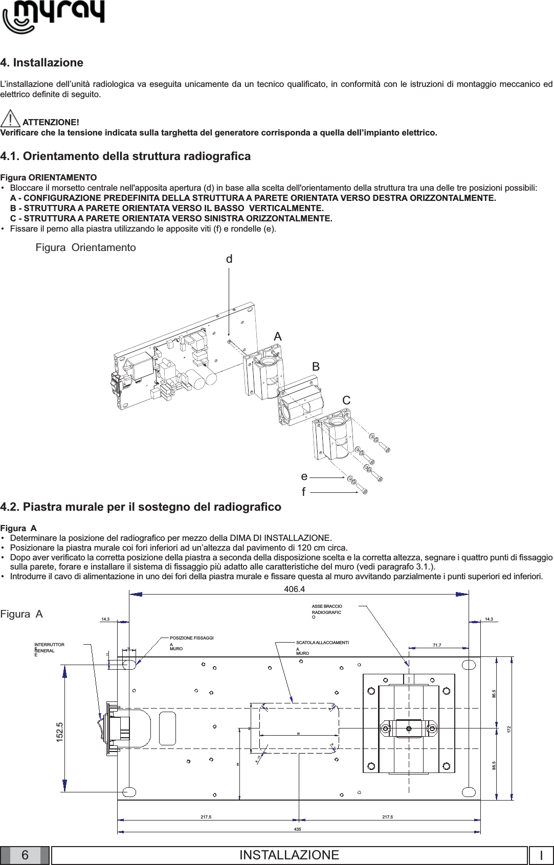 6SCATOLA ALLACCIAMENTIAMUROASSE BRACCIORADIOGRAFICOPOSIZIONE FISSAGGIAMUROINTERRUTTOREGENERALE152.5406.471.7435217.5 217.517285.586.5161114.314.36095R10R10R10R1086ABCefdIINSTALLAZIONE4. InstallazioneL’installazione dell’unità radiologica va eseguita unicamente da un tecnico qualiﬁ cato, in conformità con le istruzioni di montaggio meccanico ed elettrico deﬁ nite di seguito. ATTENZIONE! Veriﬁ care che la tensione indicata sulla targhetta del generatore corrisponda a quella dell’impianto elettrico.4.1. Orientamento della struttura radiograﬁ caFigura ORIENTAMENTOBloccare il morsetto centrale nell&apos;apposita apertura (d) in base alla scelta dell&apos;orientamento della struttura tra una delle tre posizioni possibili:A - CONFIGURAZIONE PREDEFINITA DELLA STRUTTURA A PARETE ORIENTATA VERSO DESTRA ORIZZONTALMENTE.B - STRUTTURA A PARETE ORIENTATA VERSO IL BASSO  VERTICALMENTE.C - STRUTTURA A PARETE ORIENTATA VERSO SINISTRA ORIZZONTALMENTE.Fissare il perno alla piastra utilizzando le apposite viti (f) e rondelle (e).••Figura  AFigura  Orientamento4.2. Piastra murale per il sostegno del radiograﬁ coFigura  ADeterminare la posizione del radiograﬁ co per mezzo della DIMA DI INSTALLAZIONE.Posizionare la piastra murale coi fori inferiori ad un’altezza dal pavimento di 120 cm circa.Dopo aver veriﬁ cato la corretta posizione della piastra a seconda della disposizione scelta e la corretta altezza, segnare i quattro punti di ﬁ ssaggio sulla parete, forare e installare il sistema di ﬁ ssaggio più adatto alle caratteristiche del muro (vedi paragrafo 3.1.).Introdurre il cavo di alimentazione in uno dei fori della piastra murale e ﬁ ssare questa al muro avvitando parzialmente i punti superiori ed inferiori. ••••