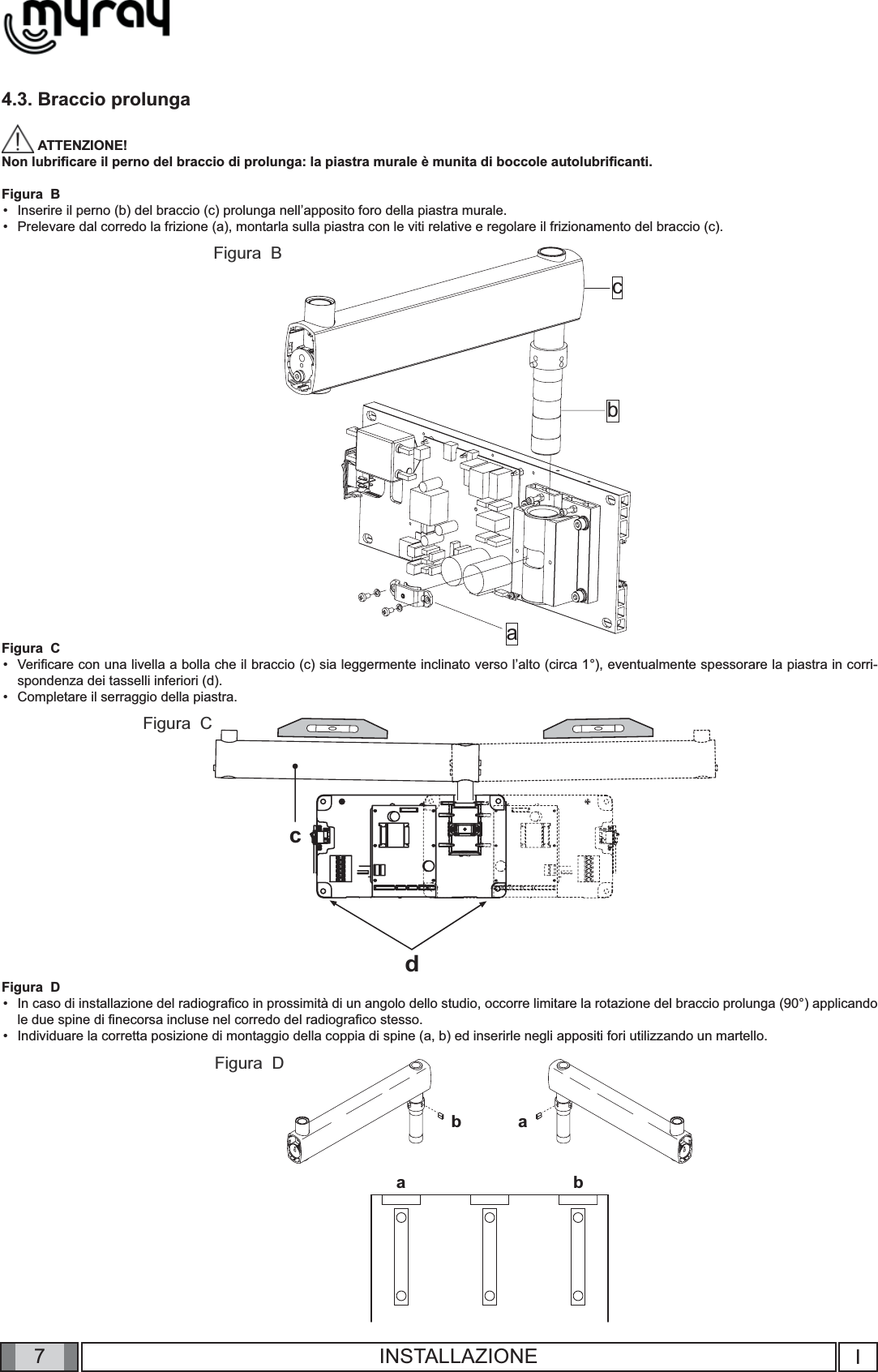 7cabcdbabaIINSTALLAZIONE4.3. Braccio prolunga ATTENZIONE! Non lubriﬁ care il perno del braccio di prolunga: la piastra murale è munita di boccole autolubriﬁ canti.Figura  BInserire il perno (b) del braccio (c) prolunga nell’apposito foro della piastra murale.Prelevare dal corredo la frizione (a), montarla sulla piastra con le viti relative e regolare il frizionamento del braccio (c). Figura  CVeriﬁ care con una livella a bolla che il braccio (c) sia leggermente inclinato verso l’alto (circa 1°), eventualmente spessorare la piastra in corri-spondenza dei tasselli inferiori (d). Completare il serraggio della piastra.Figura  DIn caso di installazione del radiograﬁ co in prossimità di un angolo dello studio, occorre limitare la rotazione del braccio prolunga (90°) applicando le due spine di ﬁ necorsa incluse nel corredo del radiograﬁ co stesso. Individuare la corretta posizione di montaggio della coppia di spine (a, b) ed inserirle negli appositi fori utilizzando un martello.   ••••••Figura  BFigura  CFigura  D