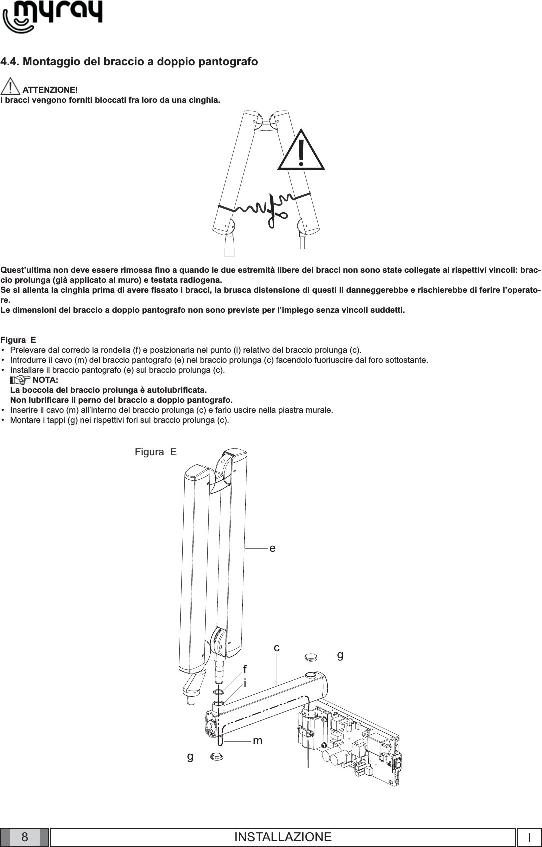 8ecfimggIINSTALLAZIONE4.4. Montaggio del braccio a doppio pantografo  ATTENZIONE! I bracci vengono forniti bloccati fra loro da una cinghia.Quest’ultima non deve essere rimossa ﬁ no a quando le due estremità libere dei bracci non sono state collegate ai rispettivi vincoli: brac-cio prolunga (già applicato al muro) e testata radiogena.Se si allenta la cinghia prima di avere ﬁ ssato i bracci, la brusca distensione di questi li danneggerebbe e rischierebbe di ferire l’operato-re.Le dimensioni del braccio a doppio pantografo non sono previste per l’impiego senza vincoli suddetti.Figura  EPrelevare dal corredo la rondella (f) e posizionarla nel punto (i) relativo del braccio prolunga (c).Introdurre il cavo (m) del braccio pantografo (e) nel braccio prolunga (c) facendolo fuoriuscire dal foro sottostante.Installare il braccio pantografo (e) sul braccio prolunga (c). NOTA:La boccola del braccio prolunga è autolubriﬁ cata. Non lubriﬁ care il perno del braccio a doppio pantografo.Inserire il cavo (m) all’interno del braccio prolunga (c) e farlo uscire nella piastra murale. Montare i tappi (g) nei rispettivi fori sul braccio prolunga (c).•••••Figura  E