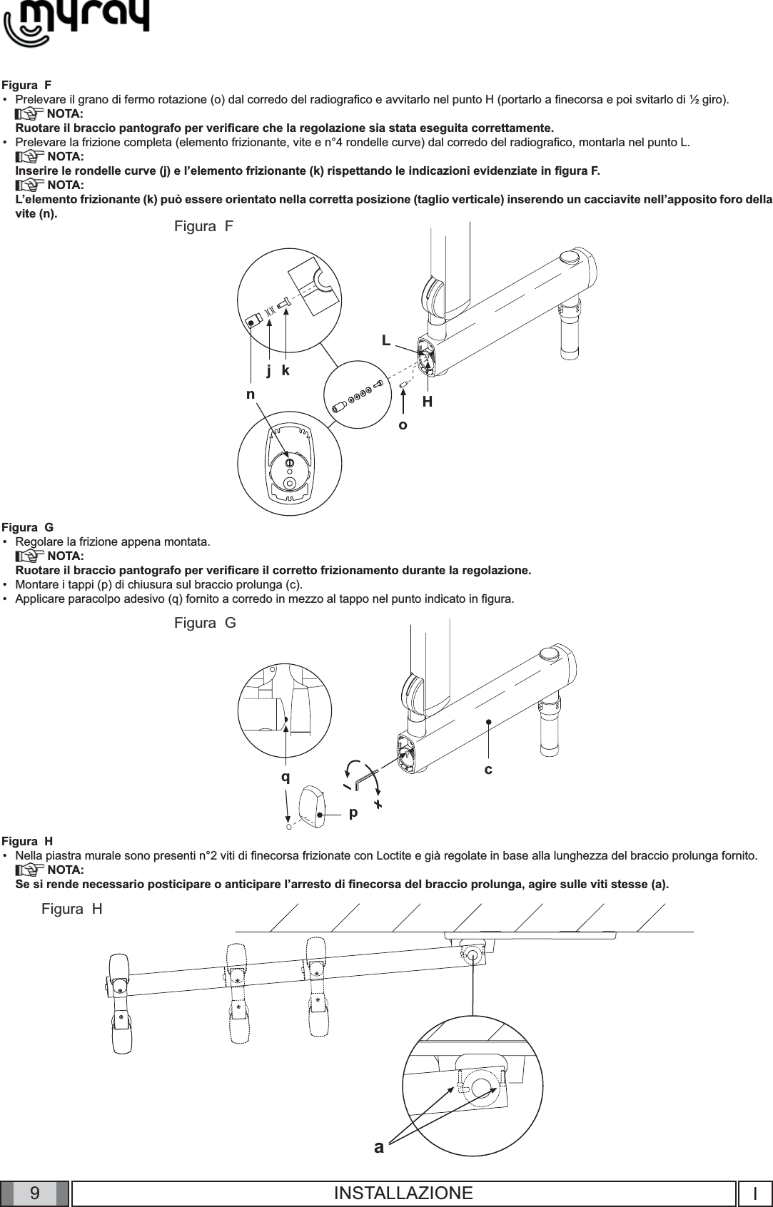 9cqpaLj knoHIINSTALLAZIONEFigura  FPrelevare il grano di fermo rotazione (o) dal corredo del radiograﬁ co e avvitarlo nel punto H (portarlo a ﬁ necorsa e poi svitarlo di ½ giro).       NOTA:Ruotare il braccio pantografo per veriﬁ care che la regolazione sia stata eseguita correttamente.    Prelevare la frizione completa (elemento frizionante, vite e n°4 rondelle curve) dal corredo del radiograﬁ co, montarla nel punto L.  NOTA:Inserire le rondelle curve (j) e l’elemento frizionante (k) rispettando le indicazioni evidenziate in ﬁ gura F. NOTA:L’elemento frizionante (k) può essere orientato nella corretta posizione (taglio verticale) inserendo un cacciavite nell’apposito foro della vite (n).Figura  GRegolare la frizione appena montata. NOTA:Ruotare il braccio pantografo per veriﬁ care il corretto frizionamento durante la regolazione.Montare i tappi (p) di chiusura sul braccio prolunga (c).Applicare paracolpo adesivo (q) fornito a corredo in mezzo al tappo nel punto indicato in ﬁ gura.Figura  HNella piastra murale sono presenti n°2 viti di ﬁ necorsa frizionate con Loctite e già regolate in base alla lunghezza del braccio prolunga fornito.  NOTA:Se si rende necessario posticipare o anticipare l’arresto di ﬁ necorsa del braccio prolunga, agire sulle viti stesse (a).••••••Figura  FFigura  GFigura  H