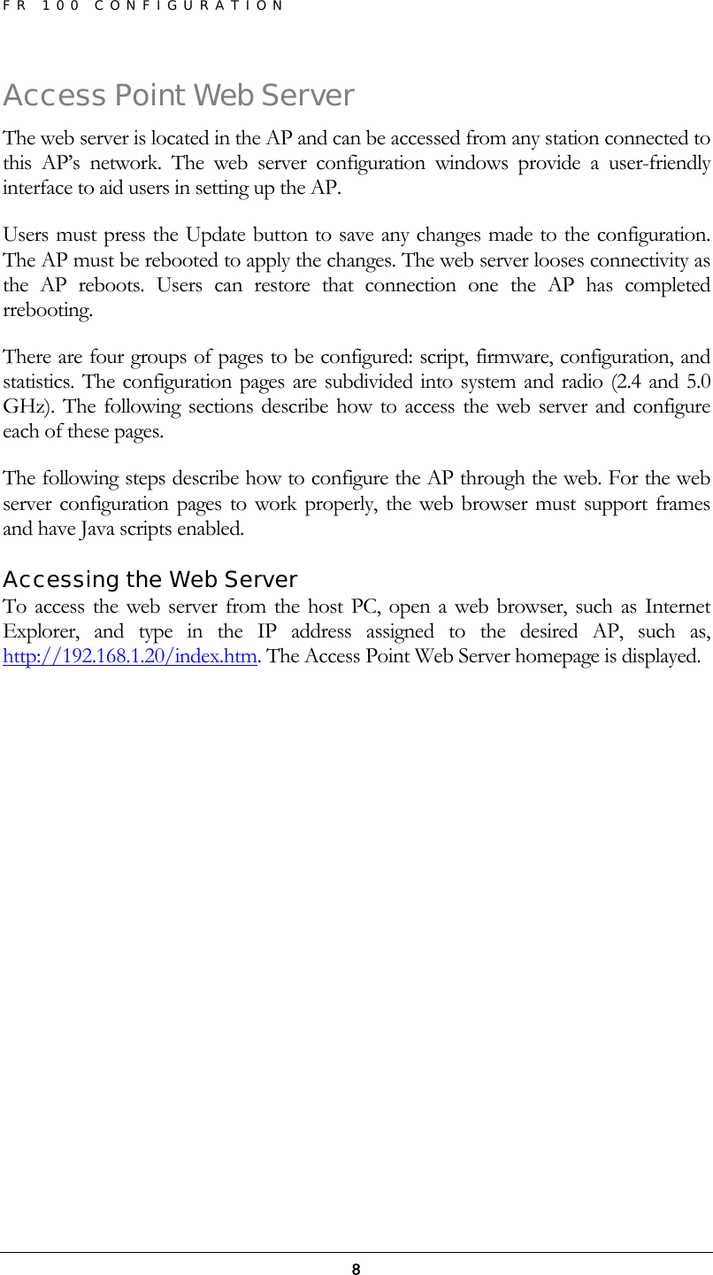 FR 100 CONFIGURATION  8Access Point Web Server The web server is located in the AP and can be accessed from any station connected to this AP’s network. The web server configuration windows provide a user-friendly interface to aid users in setting up the AP. Users must press the Update button to save any changes made to the configuration. The AP must be rebooted to apply the changes. The web server looses connectivity as the AP reboots. Users can restore that connection one the AP has completed rrebooting. There are four groups of pages to be configured: script, firmware, configuration, and statistics. The configuration pages are subdivided into system and radio (2.4 and 5.0 GHz). The following sections describe how to access the web server and configure each of these pages. The following steps describe how to configure the AP through the web. For the web server configuration pages to work properly, the web browser must support frames and have Java scripts enabled. Accessing the Web Server To access the web server from the host PC, open a web browser, such as Internet Explorer, and type in the IP address assigned to the desired AP, such as, http://192.168.1.20/index.htm. The Access Point Web Server homepage is displayed. 