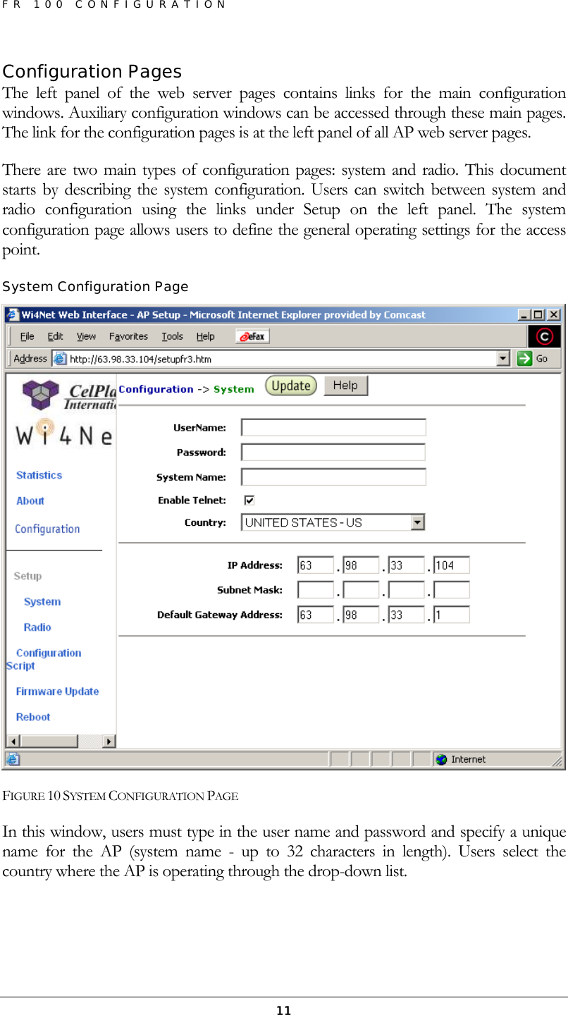 FR 100 CONFIGURATION  11Configuration Pages The left panel of the web server pages contains links for the main configuration windows. Auxiliary configuration windows can be accessed through these main pages. The link for the configuration pages is at the left panel of all AP web server pages. There are two main types of configuration pages: system and radio. This document starts by describing the system configuration. Users can switch between system and radio configuration using the links under Setup on the left panel. The system configuration page allows users to define the general operating settings for the access point. System Configuration Page  FIGURE 10 SYSTEM CONFIGURATION PAGE In this window, users must type in the user name and password and specify a unique name for the AP (system name - up to 32 characters in length). Users select the country where the AP is operating through the drop-down list. 