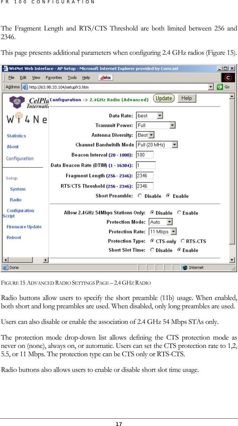 FR 100 CONFIGURATION  17The Fragment Length and RTS/CTS Threshold are both limited between 256 and 2346. This page presents additional parameters when configuring 2.4 GHz radios (Figure 15).  FIGURE 15 ADVANCED RADIO SETTINGS PAGE – 2.4 GHZ RADIO Radio buttons allow users to specify the short preamble (11b) usage. When enabled, both short and long preambles are used. When disabled, only long preambles are used. Users can also disable or enable the association of 2.4 GHz 54 Mbps STAs only.  The protection mode drop-down list allows defining the CTS protection mode as never on (none), always on, or automatic. Users can set the CTS protection rate to 1,2, 5.5, or 11 Mbps. The protection type can be CTS only or RTS-CTS. Radio buttons also allows users to enable or disable short slot time usage. 