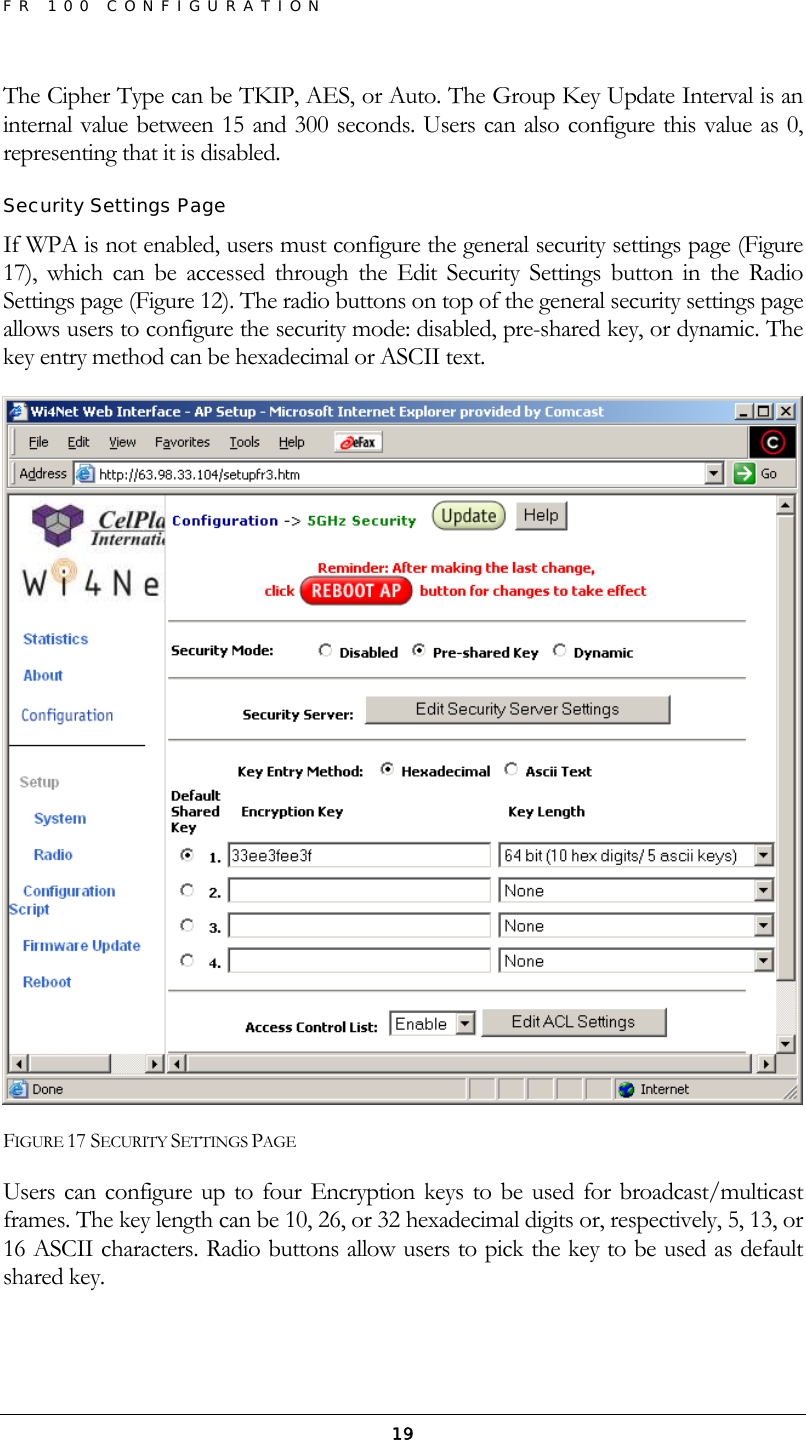 FR 100 CONFIGURATION  19The Cipher Type can be TKIP, AES, or Auto. The Group Key Update Interval is an internal value between 15 and 300 seconds. Users can also configure this value as 0, representing that it is disabled. Security Settings Page If WPA is not enabled, users must configure the general security settings page (Figure 17), which can be accessed through the Edit Security Settings button in the Radio Settings page (Figure 12). The radio buttons on top of the general security settings page allows users to configure the security mode: disabled, pre-shared key, or dynamic. The key entry method can be hexadecimal or ASCII text.   FIGURE 17 SECURITY SETTINGS PAGE Users can configure up to four Encryption keys to be used for broadcast/multicast frames. The key length can be 10, 26, or 32 hexadecimal digits or, respectively, 5, 13, or 16 ASCII characters. Radio buttons allow users to pick the key to be used as default shared key. 