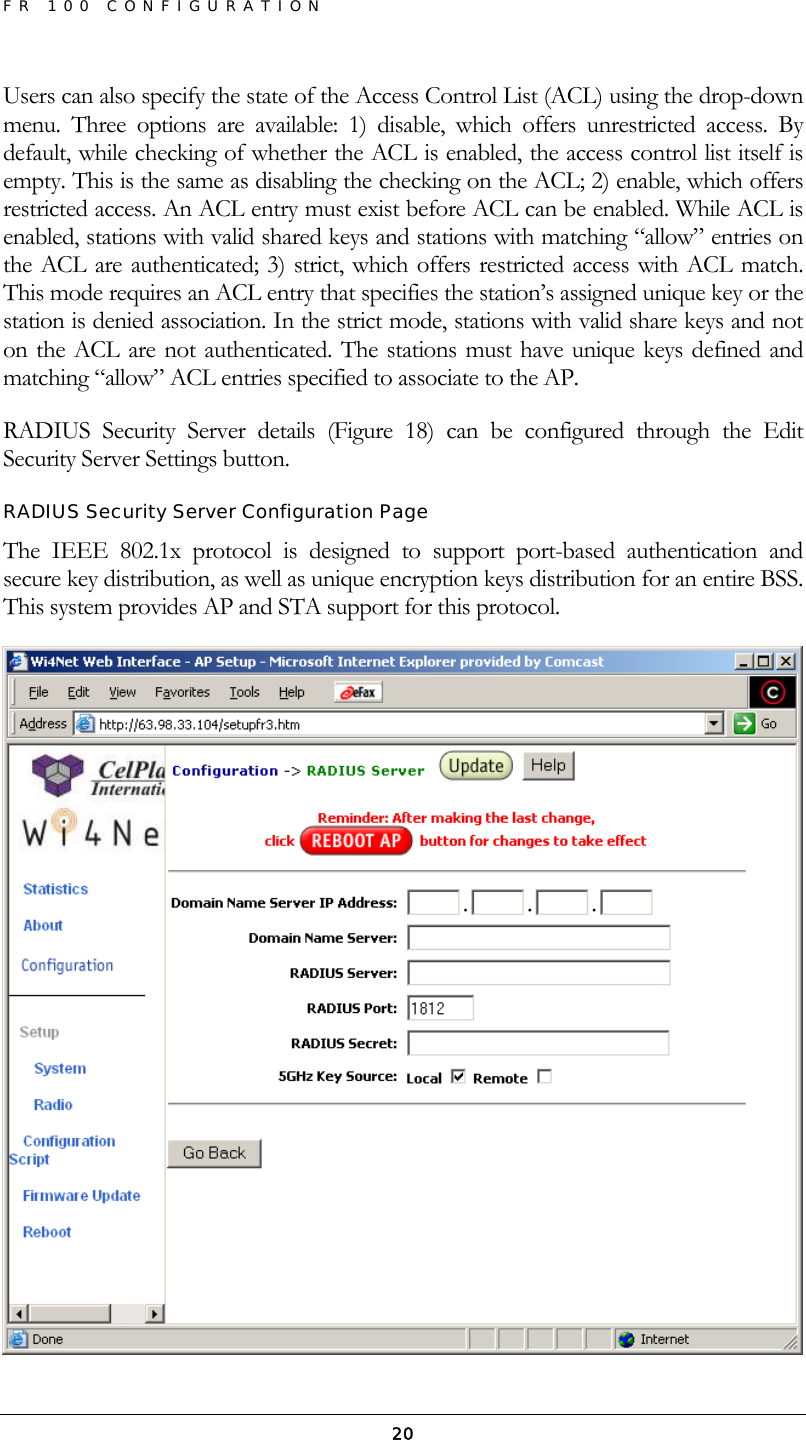 FR 100 CONFIGURATION  20Users can also specify the state of the Access Control List (ACL) using the drop-down menu. Three options are available: 1) disable, which offers unrestricted access. By default, while checking of whether the ACL is enabled, the access control list itself is empty. This is the same as disabling the checking on the ACL; 2) enable, which offers restricted access. An ACL entry must exist before ACL can be enabled. While ACL is enabled, stations with valid shared keys and stations with matching “allow” entries on the ACL are authenticated; 3) strict, which offers restricted access with ACL match. This mode requires an ACL entry that specifies the station’s assigned unique key or the station is denied association. In the strict mode, stations with valid share keys and not on the ACL are not authenticated. The stations must have unique keys defined and matching “allow” ACL entries specified to associate to the AP. RADIUS Security Server details (Figure 18) can be configured through the Edit Security Server Settings button. RADIUS Security Server Configuration Page The IEEE 802.1x protocol is designed to support port-based authentication and secure key distribution, as well as unique encryption keys distribution for an entire BSS. This system provides AP and STA support for this protocol.  