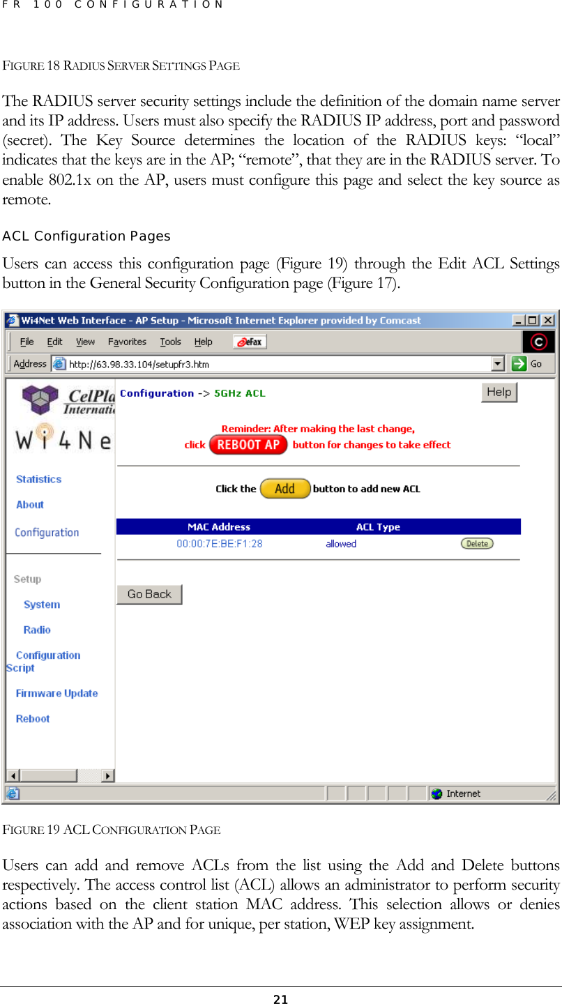 FR 100 CONFIGURATION  21FIGURE 18 RADIUS SERVER SETTINGS PAGE The RADIUS server security settings include the definition of the domain name server and its IP address. Users must also specify the RADIUS IP address, port and password (secret). The Key Source determines the location of the RADIUS keys: “local” indicates that the keys are in the AP; “remote”, that they are in the RADIUS server. To enable 802.1x on the AP, users must configure this page and select the key source as remote. ACL Configuration Pages Users can access this configuration page (Figure 19) through the Edit ACL Settings button in the General Security Configuration page (Figure 17).  FIGURE 19 ACL CONFIGURATION PAGE Users can add and remove ACLs from the list using the Add and Delete buttons respectively. The access control list (ACL) allows an administrator to perform security actions based on the client station MAC address. This selection allows or denies association with the AP and for unique, per station, WEP key assignment. 