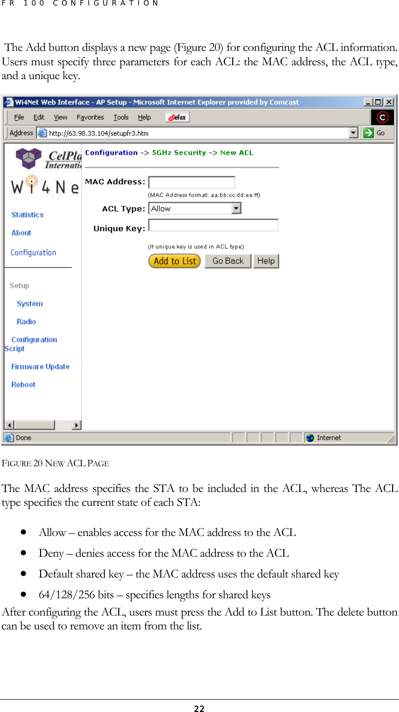 FR 100 CONFIGURATION  22 The Add button displays a new page (Figure 20) for configuring the ACL information. Users must specify three parameters for each ACL: the MAC address, the ACL type, and a unique key.  FIGURE 20 NEW ACL PAGE The MAC address specifies the STA to be included in the ACL, whereas The ACL type specifies the current state of each STA: • Allow – enables access for the MAC address to the ACL • Deny – denies access for the MAC address to the ACL • Default shared key – the MAC address uses the default shared key • 64/128/256 bits – specifies lengths for shared keys After configuring the ACL, users must press the Add to List button. The delete button can be used to remove an item from the list. 