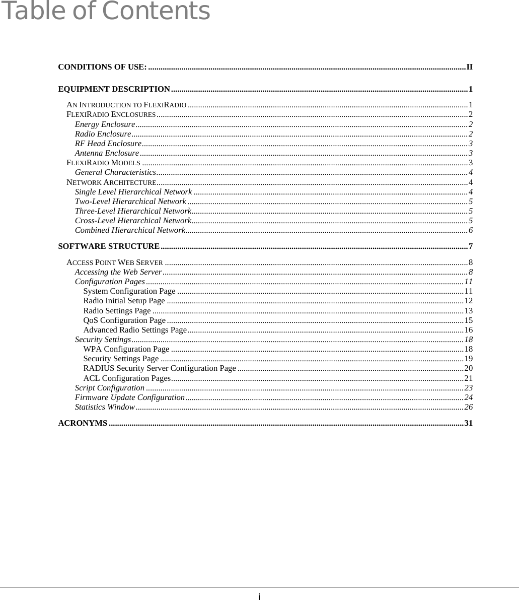   iTable of Contents  CONDITIONS OF USE:.........................................................................................................................................................II EQUIPMENT DESCRIPTION...............................................................................................................................................1 AN INTRODUCTION TO FLEXIRADIO .......................................................................................................................................1 FLEXIRADIO ENCLOSURES......................................................................................................................................................2 Energy Enclosure................................................................................................................................................................2 Radio Enclosure..................................................................................................................................................................2 RF Head Enclosure.............................................................................................................................................................3 Antenna Enclosure..............................................................................................................................................................3 FLEXIRADIO MODELS .............................................................................................................................................................3 General Characteristics......................................................................................................................................................4 NETWORK ARCHITECTURE......................................................................................................................................................4 Single Level Hierarchical Network ....................................................................................................................................4 Two-Level Hierarchical Network .......................................................................................................................................5 Three-Level Hierarchical Network.....................................................................................................................................5 Cross-Level Hierarchical Network.....................................................................................................................................5 Combined Hierarchical Network........................................................................................................................................6 SOFTWARE STRUCTURE....................................................................................................................................................7 ACCESS POINT WEB SERVER ..................................................................................................................................................8 Accessing the Web Server...................................................................................................................................................8 Configuration Pages.........................................................................................................................................................11 System Configuration Page ..........................................................................................................................................11 Radio Initial Setup Page ...............................................................................................................................................12 Radio Settings Page ......................................................................................................................................................13 QoS Configuration Page ...............................................................................................................................................15 Advanced Radio Settings Page.....................................................................................................................................16 Security Settings................................................................................................................................................................18 WPA Configuration Page .............................................................................................................................................18 Security Settings Page ..................................................................................................................................................19 RADIUS Security Server Configuration Page .............................................................................................................20 ACL Configuration Pages.............................................................................................................................................21 Script Configuration .........................................................................................................................................................23 Firmware Update Configuration......................................................................................................................................24 Statistics Window..............................................................................................................................................................26 ACRONYMS ...........................................................................................................................................................................31   