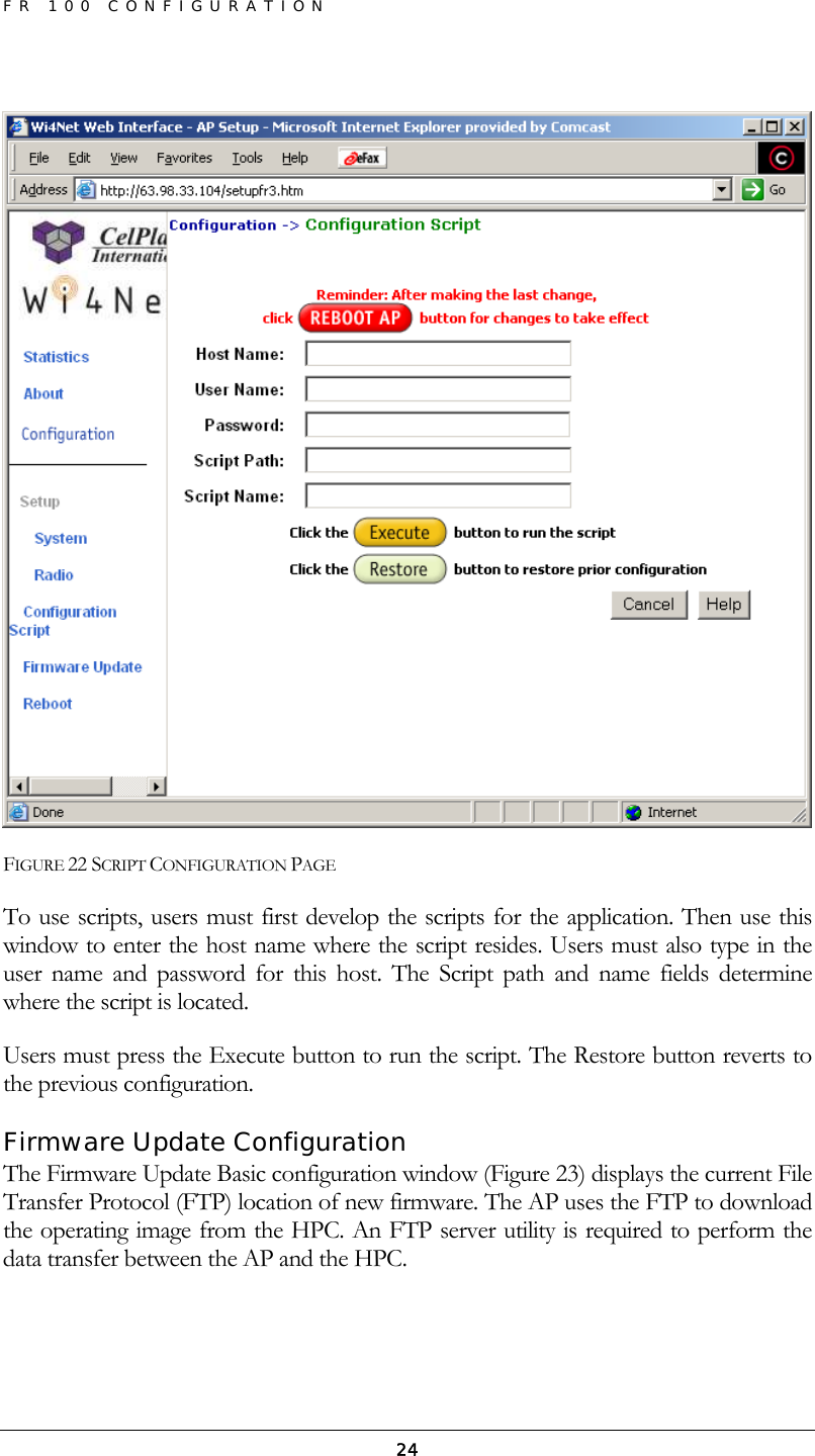 FR 100 CONFIGURATION  24  FIGURE 22 SCRIPT CONFIGURATION PAGE To use scripts, users must first develop the scripts for the application. Then use this window to enter the host name where the script resides. Users must also type in the user name and password for this host. The Script path and name fields determine where the script is located. Users must press the Execute button to run the script. The Restore button reverts to the previous configuration. Firmware Update Configuration The Firmware Update Basic configuration window (Figure 23) displays the current File Transfer Protocol (FTP) location of new firmware. The AP uses the FTP to download the operating image from the HPC. An FTP server utility is required to perform the data transfer between the AP and the HPC. 