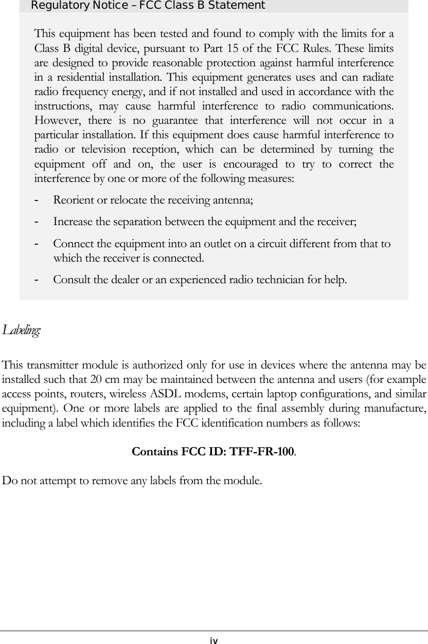   iv   Regulatory Notice – FCC Class B Statement This equipment has been tested and found to comply with the limits for a Class B digital device, pursuant to Part 15 of the FCC Rules. These limits are designed to provide reasonable protection against harmful interference in a residential installation. This equipment generates uses and can radiate radio frequency energy, and if not installed and used in accordance with the instructions, may cause harmful interference to radio communications. However, there is no guarantee that interference will not occur in a particular installation. If this equipment does cause harmful interference to radio or television reception, which can be determined by turning the equipment off and on, the user is encouraged to try to correct the interference by one or more of the following measures: - Reorient or relocate the receiving antenna; - Increase the separation between the equipment and the receiver; - Connect the equipment into an outlet on a circuit different from that to which the receiver is connected. - Consult the dealer or an experienced radio technician for help.  Labeling: This transmitter module is authorized only for use in devices where the antenna may be installed such that 20 cm may be maintained between the antenna and users (for example access points, routers, wireless ASDL modems, certain laptop configurations, and similar equipment). One or more labels are applied to the final assembly during manufacture, including a label which identifies the FCC identification numbers as follows:  Contains FCC ID: TFF-FR-100.  Do not attempt to remove any labels from the module.        