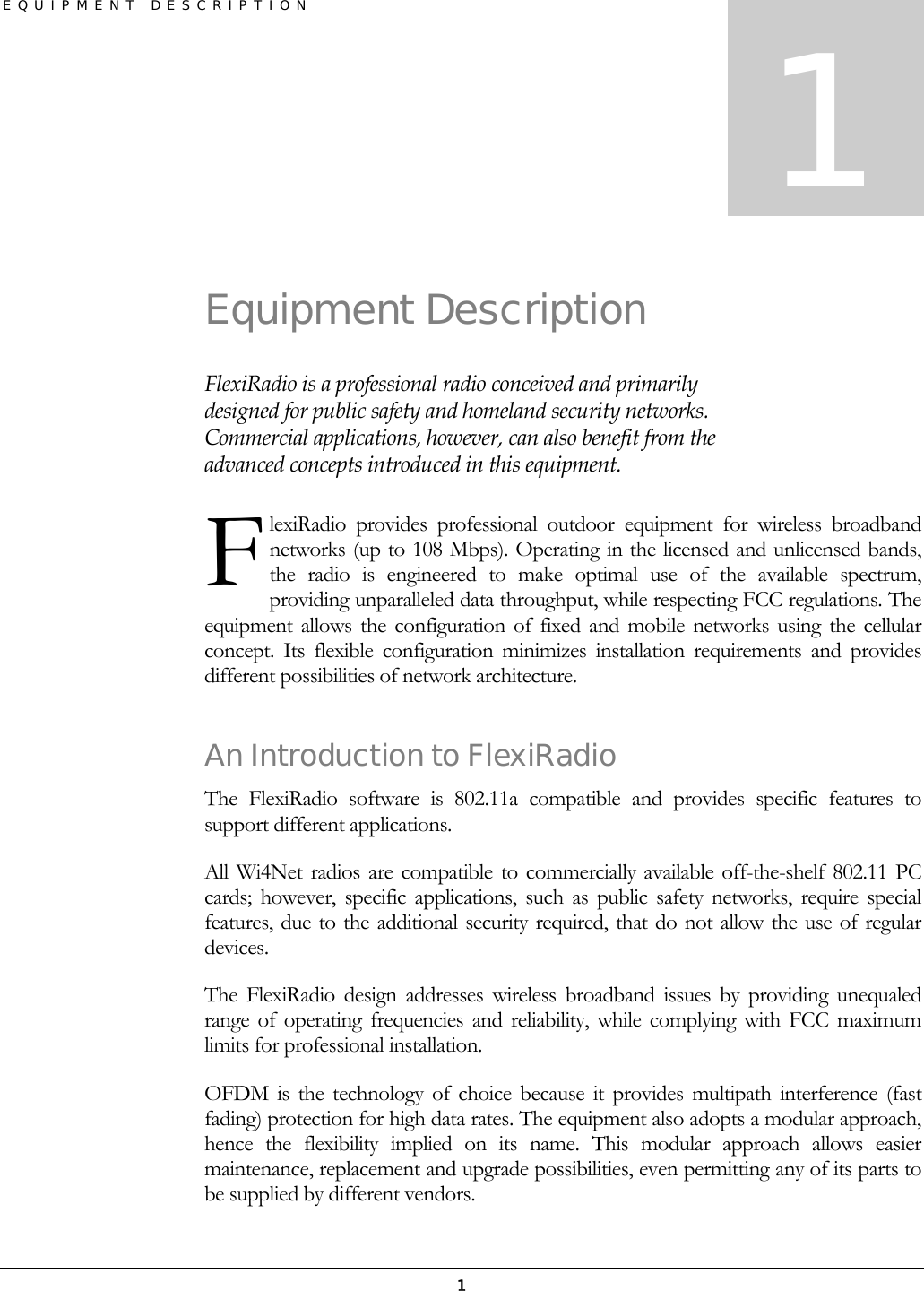 EQUIPMENT DESCRIPTION 1 Equipment Description FlexiRadio is a professional radio conceived and primarily designed for public safety and homeland security networks. Commercial applications, however, can also benefit from the advanced concepts introduced in this equipment. lexiRadio provides professional outdoor equipment for wireless broadband networks (up to 108 Mbps). Operating in the licensed and unlicensed bands, the radio is engineered to make optimal use of the available spectrum, providing unparalleled data throughput, while respecting FCC regulations. The equipment allows the configuration of fixed and mobile networks using the cellular concept. Its flexible configuration minimizes installation requirements and provides different possibilities of network architecture. An Introduction to FlexiRadio The FlexiRadio software is 802.11a compatible and provides specific features to support different applications. All Wi4Net radios are compatible to commercially available off-the-shelf 802.11 PC cards; however, specific applications, such as public safety networks, require special features, due to the additional security required, that do not allow the use of regular devices.  The FlexiRadio design addresses wireless broadband issues by providing unequaled range of operating frequencies and reliability, while complying with FCC maximum limits for professional installation. OFDM is the technology of choice because it provides multipath interference (fast fading) protection for high data rates. The equipment also adopts a modular approach, hence the flexibility implied on its name. This modular approach allows easier maintenance, replacement and upgrade possibilities, even permitting any of its parts to be supplied by different vendors.  1 F 