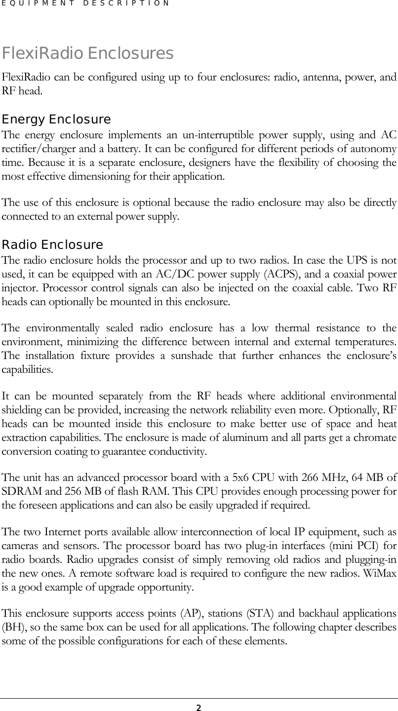 EQUIPMENT DESCRIPTION  2FlexiRadio Enclosures FlexiRadio can be configured using up to four enclosures: radio, antenna, power, and RF head. Energy Enclosure The energy enclosure implements an un-interruptible power supply, using and AC rectifier/charger and a battery. It can be configured for different periods of autonomy time. Because it is a separate enclosure, designers have the flexibility of choosing the most effective dimensioning for their application. The use of this enclosure is optional because the radio enclosure may also be directly connected to an external power supply. Radio Enclosure The radio enclosure holds the processor and up to two radios. In case the UPS is not used, it can be equipped with an AC/DC power supply (ACPS), and a coaxial power injector. Processor control signals can also be injected on the coaxial cable. Two RF heads can optionally be mounted in this enclosure. The environmentally sealed radio enclosure has a low thermal resistance to the environment, minimizing the difference between internal and external temperatures. The installation fixture provides a sunshade that further enhances the enclosure’s capabilities. It can be mounted separately from the RF heads where additional environmental shielding can be provided, increasing the network reliability even more. Optionally, RF heads can be mounted inside this enclosure to make better use of space and heat extraction capabilities. The enclosure is made of aluminum and all parts get a chromate conversion coating to guarantee conductivity. The unit has an advanced processor board with a 5x6 CPU with 266 MHz, 64 MB of SDRAM and 256 MB of flash RAM. This CPU provides enough processing power for the foreseen applications and can also be easily upgraded if required. The two Internet ports available allow interconnection of local IP equipment, such as cameras and sensors. The processor board has two plug-in interfaces (mini PCI) for radio boards. Radio upgrades consist of simply removing old radios and plugging-in the new ones. A remote software load is required to configure the new radios. WiMax is a good example of upgrade opportunity. This enclosure supports access points (AP), stations (STA) and backhaul applications (BH), so the same box can be used for all applications. The following chapter describes some of the possible configurations for each of these elements. 