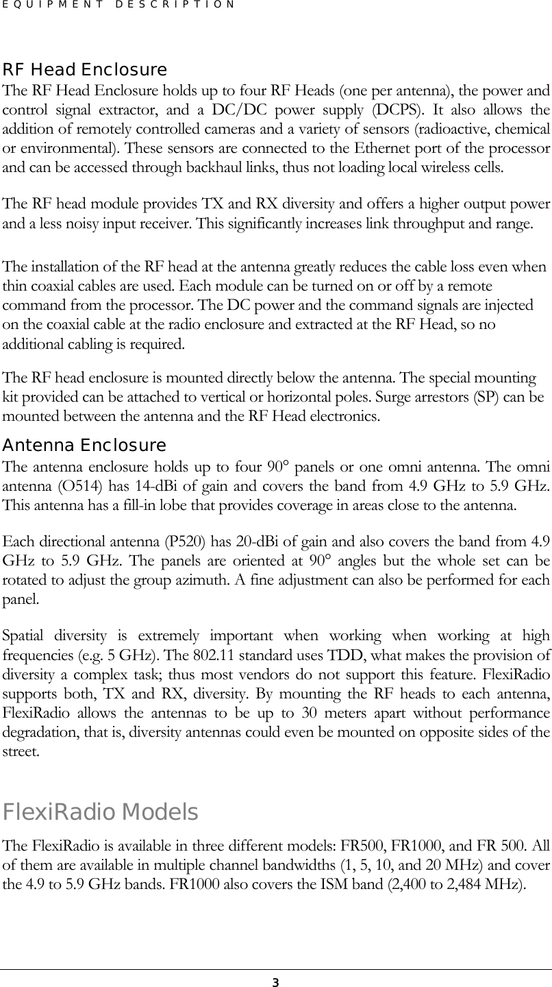 EQUIPMENT DESCRIPTION  3RF Head Enclosure The RF Head Enclosure holds up to four RF Heads (one per antenna), the power and control signal extractor, and a DC/DC power supply (DCPS). It also allows the addition of remotely controlled cameras and a variety of sensors (radioactive, chemical or environmental). These sensors are connected to the Ethernet port of the processor and can be accessed through backhaul links, thus not loading local wireless cells. The RF head module provides TX and RX diversity and offers a higher output power and a less noisy input receiver. This significantly increases link throughput and range.  The installation of the RF head at the antenna greatly reduces the cable loss even when thin coaxial cables are used. Each module can be turned on or off by a remote command from the processor. The DC power and the command signals are injected on the coaxial cable at the radio enclosure and extracted at the RF Head, so no additional cabling is required. The RF head enclosure is mounted directly below the antenna. The special mounting kit provided can be attached to vertical or horizontal poles. Surge arrestors (SP) can be mounted between the antenna and the RF Head electronics.  Antenna Enclosure The antenna enclosure holds up to four 90° panels or one omni antenna. The omni antenna (O514) has 14-dBi of gain and covers the band from 4.9 GHz to 5.9 GHz. This antenna has a fill-in lobe that provides coverage in areas close to the antenna. Each directional antenna (P520) has 20-dBi of gain and also covers the band from 4.9 GHz to 5.9 GHz. The panels are oriented at 90° angles but the whole set can be rotated to adjust the group azimuth. A fine adjustment can also be performed for each panel. Spatial diversity is extremely important when working when working at high frequencies (e.g. 5 GHz). The 802.11 standard uses TDD, what makes the provision of diversity a complex task; thus most vendors do not support this feature. FlexiRadio supports both, TX and RX, diversity. By mounting the RF heads to each antenna, FlexiRadio allows the antennas to be up to 30 meters apart without performance degradation, that is, diversity antennas could even be mounted on opposite sides of the street.  FlexiRadio Models The FlexiRadio is available in three different models: FR500, FR1000, and FR 500. All of them are available in multiple channel bandwidths (1, 5, 10, and 20 MHz) and cover the 4.9 to 5.9 GHz bands. FR1000 also covers the ISM band (2,400 to 2,484 MHz). 