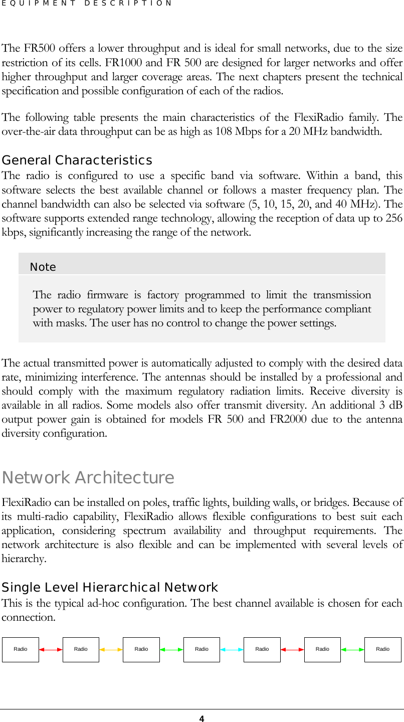 EQUIPMENT DESCRIPTION  4The FR500 offers a lower throughput and is ideal for small networks, due to the size restriction of its cells. FR1000 and FR 500 are designed for larger networks and offer higher throughput and larger coverage areas. The next chapters present the technical specification and possible configuration of each of the radios. The following table presents the main characteristics of the FlexiRadio family. The over-the-air data throughput can be as high as 108 Mbps for a 20 MHz bandwidth. General Characteristics The radio is configured to use a specific band via software. Within a band, this software selects the best available channel or follows a master frequency plan. The channel bandwidth can also be selected via software (5, 10, 15, 20, and 40 MHz). The software supports extended range technology, allowing the reception of data up to 256 kbps, significantly increasing the range of the network. Note The radio firmware is factory programmed to limit the transmission power to regulatory power limits and to keep the performance compliant with masks. The user has no control to change the power settings.  The actual transmitted power is automatically adjusted to comply with the desired data rate, minimizing interference. The antennas should be installed by a professional and should comply with the maximum regulatory radiation limits. Receive diversity is available in all radios. Some models also offer transmit diversity. An additional 3 dB output power gain is obtained for models FR 500 and FR2000 due to the antenna diversity configuration. Network Architecture FlexiRadio can be installed on poles, traffic lights, building walls, or bridges. Because of its multi-radio capability, FlexiRadio allows flexible configurations to best suit each application, considering spectrum availability and throughput requirements. The network architecture is also flexible and can be implemented with several levels of hierarchy. Single Level Hierarchical Network This is the typical ad-hoc configuration. The best channel available is chosen for each connection.  Radio RadioRadioRadioRadioRadio Radio 