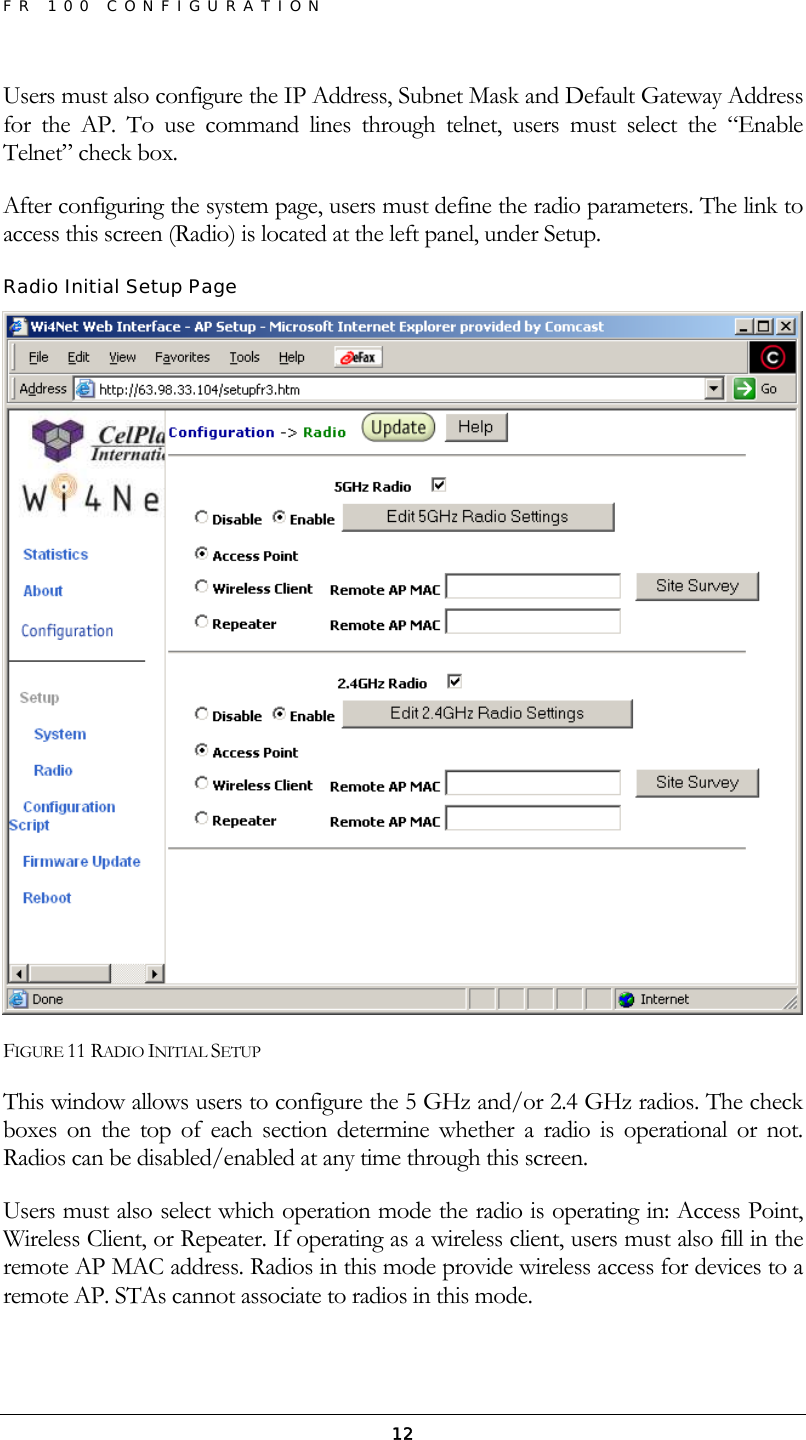 FR 100 CONFIGURATION  12Users must also configure the IP Address, Subnet Mask and Default Gateway Address for the AP. To use command lines through telnet, users must select the “Enable Telnet” check box.  After configuring the system page, users must define the radio parameters. The link to access this screen (Radio) is located at the left panel, under Setup. Radio Initial Setup Page  FIGURE 11 RADIO INITIAL SETUP This window allows users to configure the 5 GHz and/or 2.4 GHz radios. The check boxes on the top of each section determine whether a radio is operational or not. Radios can be disabled/enabled at any time through this screen. Users must also select which operation mode the radio is operating in: Access Point, Wireless Client, or Repeater. If operating as a wireless client, users must also fill in the remote AP MAC address. Radios in this mode provide wireless access for devices to a remote AP. STAs cannot associate to radios in this mode. 