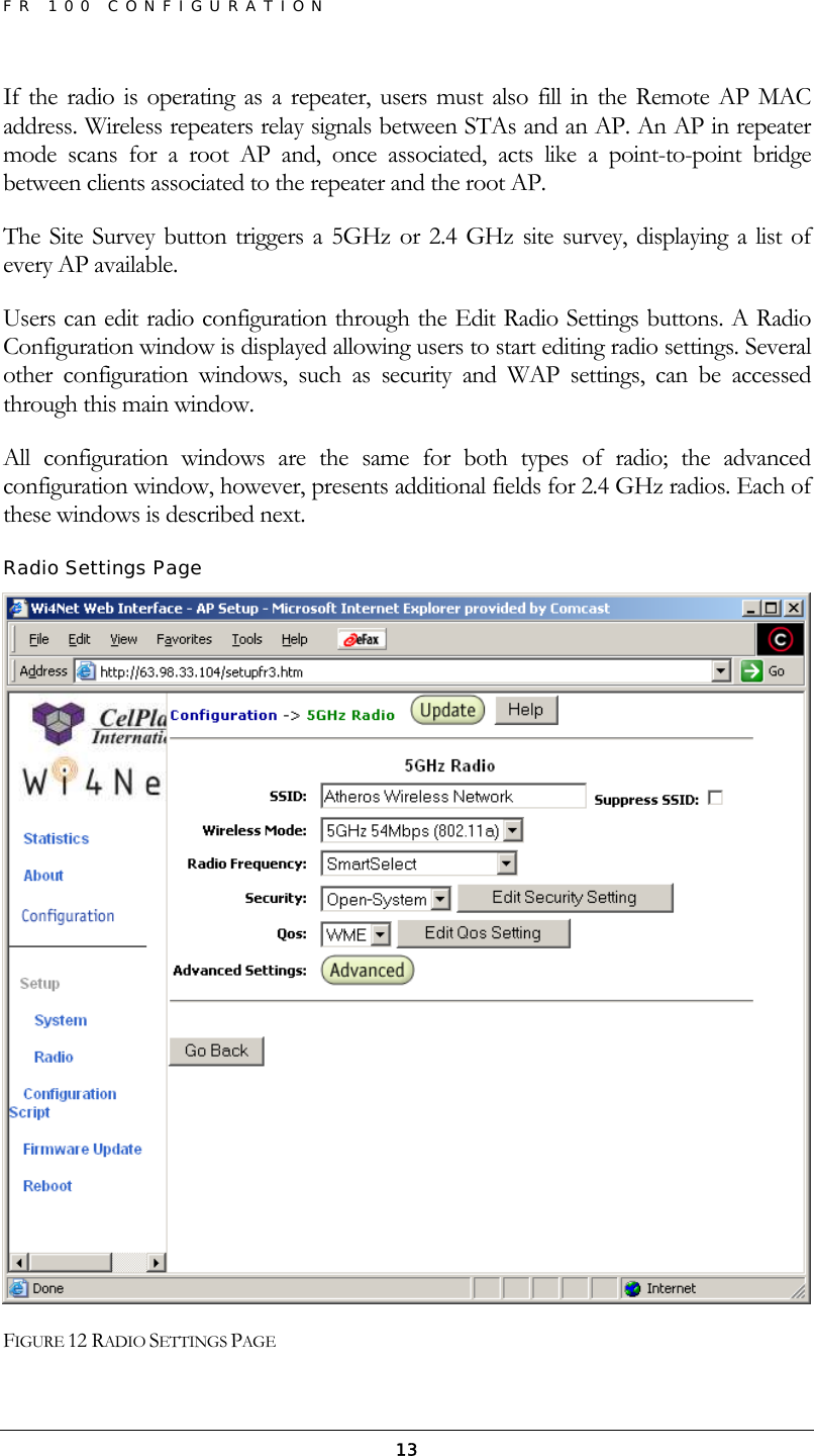 FR 100 CONFIGURATION  13If the radio is operating as a repeater, users must also fill in the Remote AP MAC address. Wireless repeaters relay signals between STAs and an AP. An AP in repeater mode scans for a root AP and, once associated, acts like a point-to-point bridge between clients associated to the repeater and the root AP. The Site Survey button triggers a 5GHz or 2.4 GHz site survey, displaying a list of every AP available. Users can edit radio configuration through the Edit Radio Settings buttons. A Radio Configuration window is displayed allowing users to start editing radio settings. Several other configuration windows, such as security and WAP settings, can be accessed through this main window. All configuration windows are the same for both types of radio; the advanced configuration window, however, presents additional fields for 2.4 GHz radios. Each of these windows is described next.  Radio Settings Page  FIGURE 12 RADIO SETTINGS PAGE 