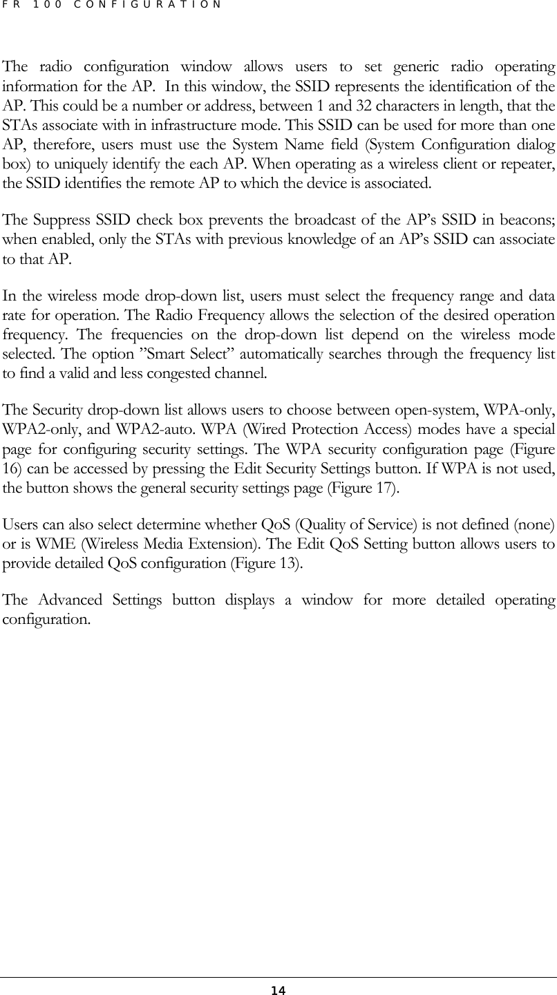 FR 100 CONFIGURATION  14The radio configuration window allows users to set generic radio operating information for the AP.  In this window, the SSID represents the identification of the AP. This could be a number or address, between 1 and 32 characters in length, that the STAs associate with in infrastructure mode. This SSID can be used for more than one AP, therefore, users must use the System Name field (System Configuration dialog box) to uniquely identify the each AP. When operating as a wireless client or repeater, the SSID identifies the remote AP to which the device is associated. The Suppress SSID check box prevents the broadcast of the AP’s SSID in beacons; when enabled, only the STAs with previous knowledge of an AP’s SSID can associate to that AP. In the wireless mode drop-down list, users must select the frequency range and data rate for operation. The Radio Frequency allows the selection of the desired operation frequency. The frequencies on the drop-down list depend on the wireless mode selected. The option ”Smart Select” automatically searches through the frequency list to find a valid and less congested channel. The Security drop-down list allows users to choose between open-system, WPA-only, WPA2-only, and WPA2-auto. WPA (Wired Protection Access) modes have a special page for configuring security settings. The WPA security configuration page (Figure 16) can be accessed by pressing the Edit Security Settings button. If WPA is not used, the button shows the general security settings page (Figure 17). Users can also select determine whether QoS (Quality of Service) is not defined (none) or is WME (Wireless Media Extension). The Edit QoS Setting button allows users to provide detailed QoS configuration (Figure 13). The Advanced Settings button displays a window for more detailed operating configuration. 