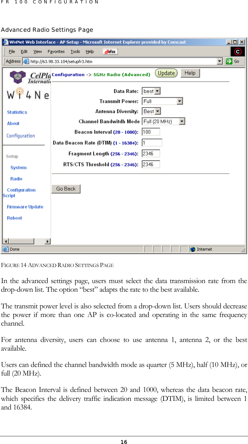 FR 100 CONFIGURATION  16Advanced Radio Settings Page  FIGURE 14 ADVANCED RADIO SETTINGS PAGE In the advanced settings page, users must select the data transmission rate from the drop-down list. The option “best” adapts the rate to the best available. The transmit power level is also selected from a drop-down list. Users should decrease the power if more than one AP is co-located and operating in the same frequency channel. For antenna diversity, users can choose to use antenna 1, antenna 2, or the best available. Users can defined the channel bandwidth mode as quarter (5 MHz), half (10 MHz), or full (20 MHz). The Beacon Interval is defined between 20 and 1000, whereas the data beacon rate, which specifies the delivery traffic indication message (DTIM), is limited between 1 and 16384. 