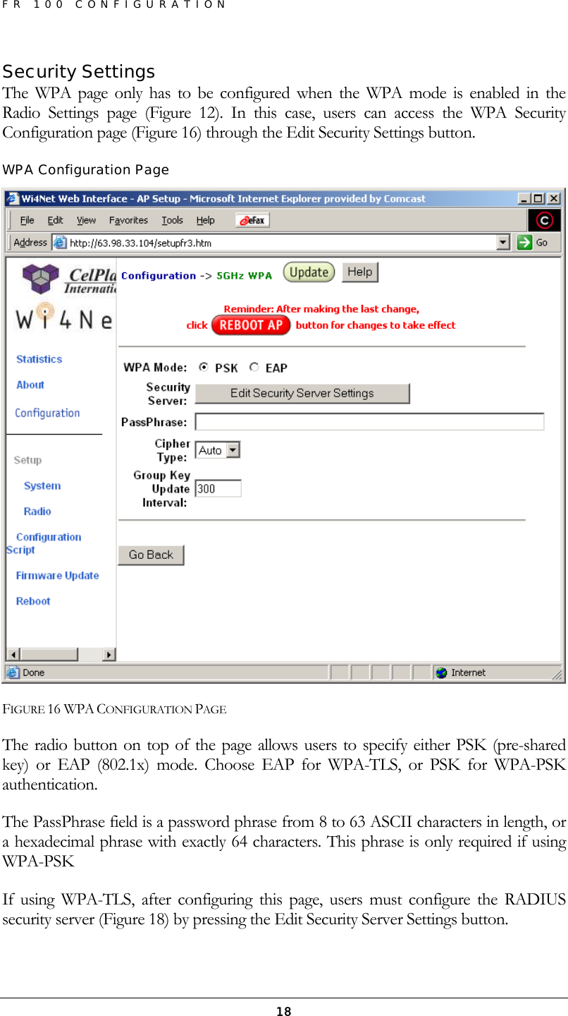 FR 100 CONFIGURATION  18Security Settings The WPA page only has to be configured when the WPA mode is enabled in the Radio Settings page (Figure 12). In this case, users can access the WPA Security Configuration page (Figure 16) through the Edit Security Settings button. WPA Configuration Page  FIGURE 16 WPA CONFIGURATION PAGE The radio button on top of the page allows users to specify either PSK (pre-shared key) or EAP (802.1x) mode. Choose EAP for WPA-TLS, or PSK for WPA-PSK authentication. The PassPhrase field is a password phrase from 8 to 63 ASCII characters in length, or a hexadecimal phrase with exactly 64 characters. This phrase is only required if using WPA-PSK If using WPA-TLS, after configuring this page, users must configure the RADIUS security server (Figure 18) by pressing the Edit Security Server Settings button. 