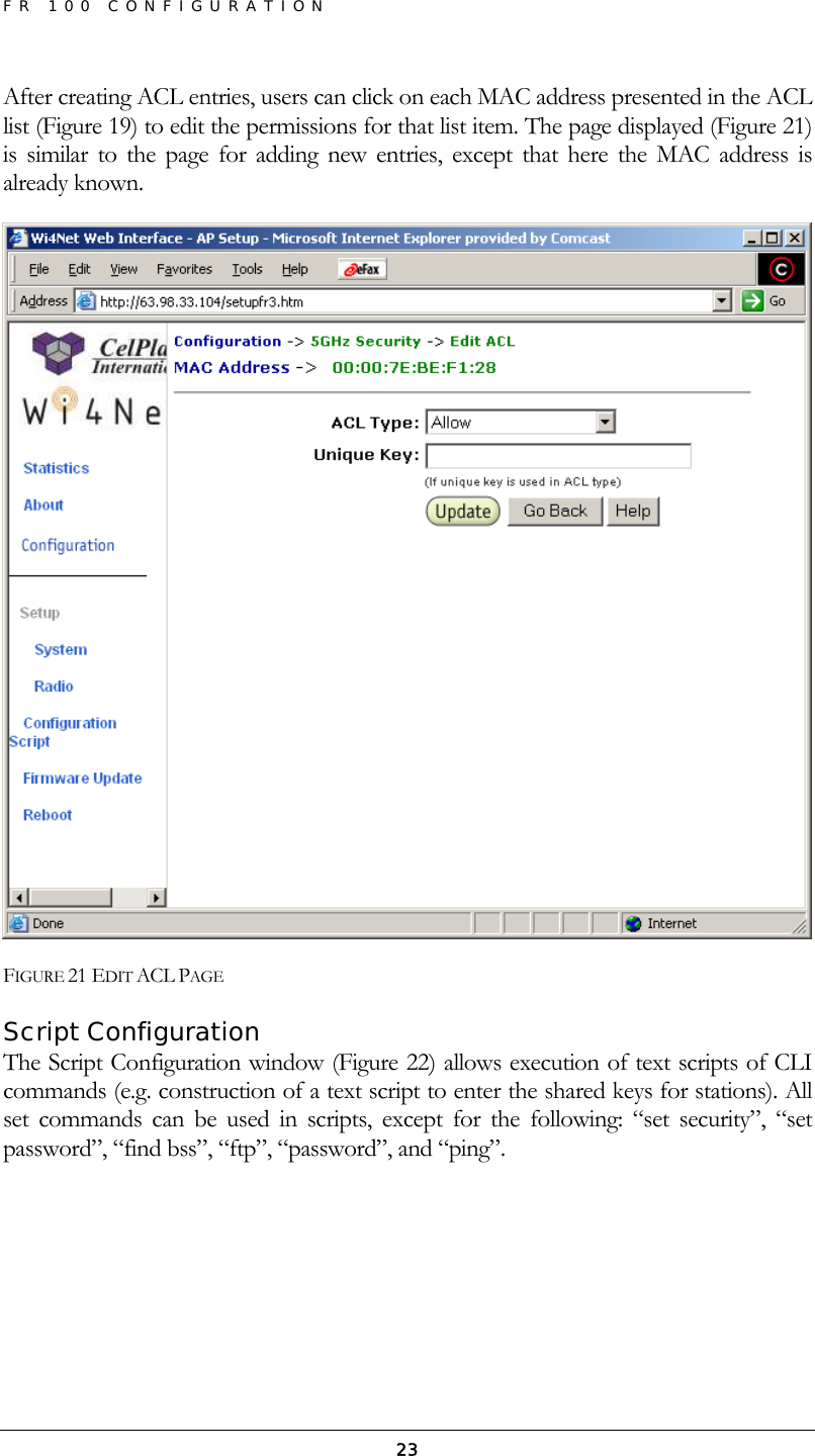 FR 100 CONFIGURATION  23After creating ACL entries, users can click on each MAC address presented in the ACL list (Figure 19) to edit the permissions for that list item. The page displayed (Figure 21) is similar to the page for adding new entries, except that here the MAC address is already known.  FIGURE 21 EDIT ACL PAGE Script Configuration The Script Configuration window (Figure 22) allows execution of text scripts of CLI commands (e.g. construction of a text script to enter the shared keys for stations). All set commands can be used in scripts, except for the following: “set security”, “set password”, “find bss”, “ftp”, “password”, and “ping”. 