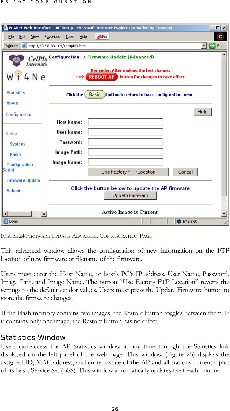 FR 100 CONFIGURATION  26 FIGURE 24 FIRMWARE UPDATE  ADVANCED CONFIGURATION PAGE This advanced window allows the configuration of new information on the FTP location of new firmware or filename of the firmware. Users must enter the Host Name, or host’s PC’s IP address, User Name, Password, Image Path, and Image Name. The button “Use Factory FTP Location” reverts the settings to the default vendor values. Users must press the Update Firmware button to store the firmware changes. If the Flash memory contains two images, the Restore button toggles between them. If it contains only one image, the Restore button has no effect. Statistics Window Users can access the AP Statistics window at any time through the Statistics link displayed on the left panel of the web page. This window (Figure 25) displays the assigned ID, MAC address, and current state of the AP and all stations currently part of its Basic Service Set (BSS). This window automatically updates itself each minute. 