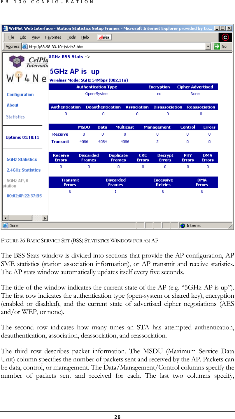 FR 100 CONFIGURATION  28 FIGURE 26 BASIC SERVICE SET (BSS) STATISTICS WINDOW FOR AN AP The BSS Stats window is divided into sections that provide the AP configuration, AP SME statistics (station association information), or AP transmit and receive statistics. The AP stats window automatically updates itself every five seconds. The title of the window indicates the current state of the AP (e.g. “5GHz AP is up”). The first row indicates the authentication type (open-system or shared key), encryption (enabled or disabled), and the current state of advertised cipher negotiations (AES and/or WEP, or none). The second row indicates how many times an STA has attempted authentication, deauthentication, association, deassociation, and reassociation. The third row describes packet information. The MSDU (Maximum Service Data Unit) column specifies the number of packets sent and received by the AP. Packets can be data, control, or management. The Data/Management/Control columns specify the number of packets sent and received for each. The last two columns specify, 