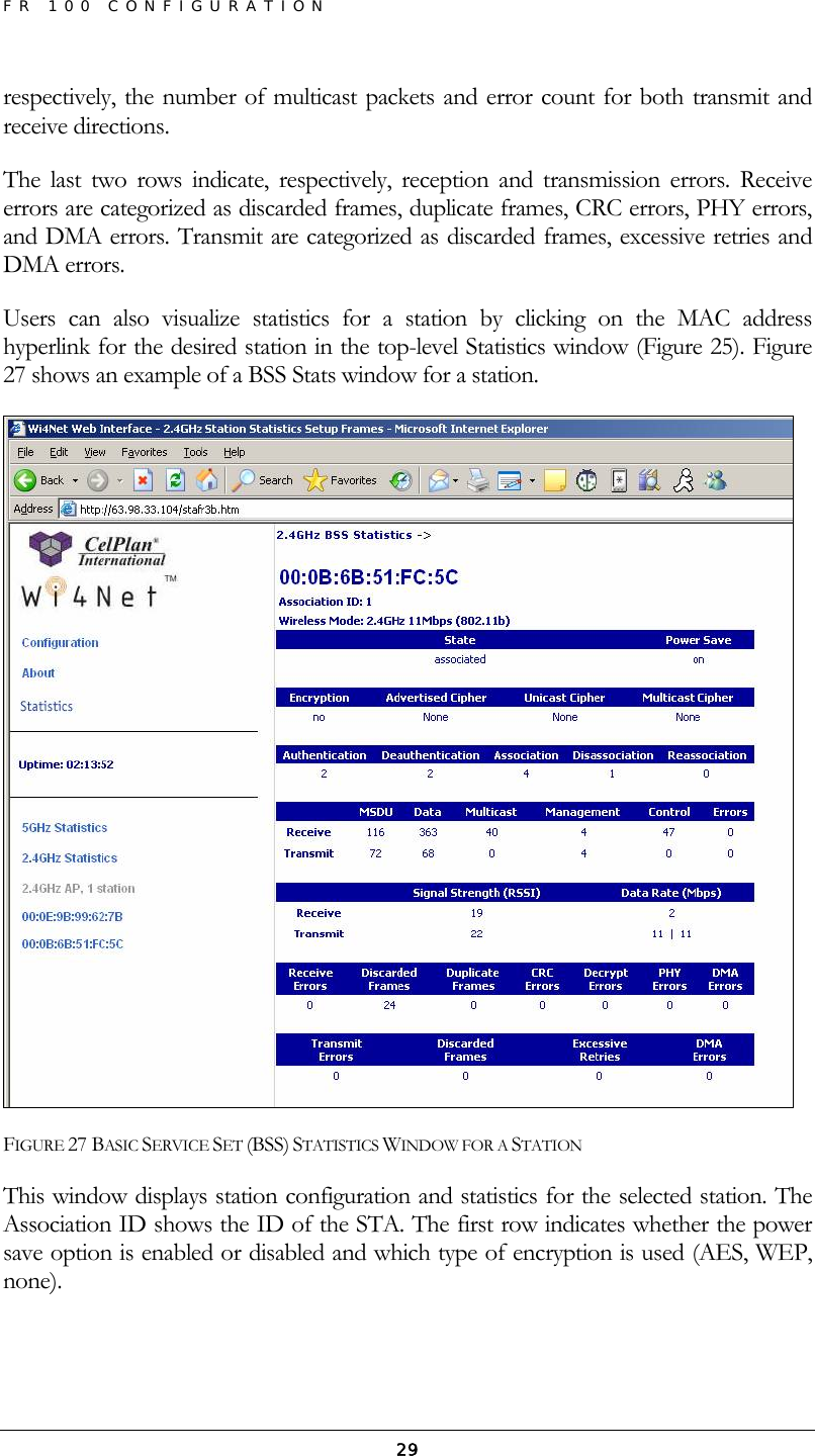 FR 100 CONFIGURATION  29respectively, the number of multicast packets and error count for both transmit and receive directions. The last two rows indicate, respectively, reception and transmission errors. Receive errors are categorized as discarded frames, duplicate frames, CRC errors, PHY errors, and DMA errors. Transmit are categorized as discarded frames, excessive retries and DMA errors. Users can also visualize statistics for a station by clicking on the MAC address hyperlink for the desired station in the top-level Statistics window (Figure 25). Figure 27 shows an example of a BSS Stats window for a station.  FIGURE 27 BASIC SERVICE SET (BSS) STATISTICS WINDOW FOR A STATION This window displays station configuration and statistics for the selected station. The Association ID shows the ID of the STA. The first row indicates whether the power save option is enabled or disabled and which type of encryption is used (AES, WEP, none). 