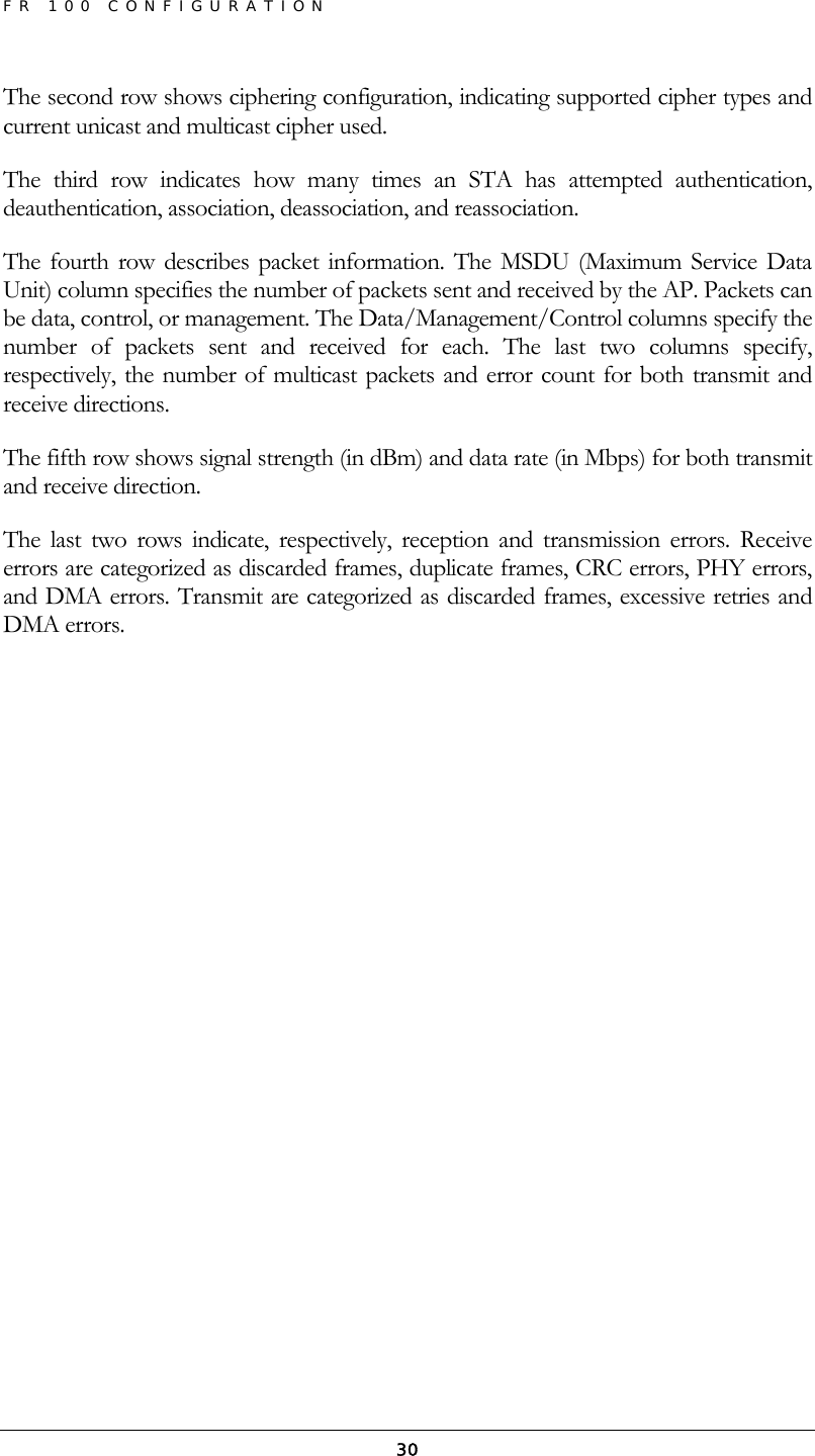 FR 100 CONFIGURATION  30The second row shows ciphering configuration, indicating supported cipher types and current unicast and multicast cipher used. The third row indicates how many times an STA has attempted authentication, deauthentication, association, deassociation, and reassociation. The fourth row describes packet information. The MSDU (Maximum Service Data Unit) column specifies the number of packets sent and received by the AP. Packets can be data, control, or management. The Data/Management/Control columns specify the number of packets sent and received for each. The last two columns specify, respectively, the number of multicast packets and error count for both transmit and receive directions. The fifth row shows signal strength (in dBm) and data rate (in Mbps) for both transmit and receive direction. The last two rows indicate, respectively, reception and transmission errors. Receive errors are categorized as discarded frames, duplicate frames, CRC errors, PHY errors, and DMA errors. Transmit are categorized as discarded frames, excessive retries and DMA errors. 