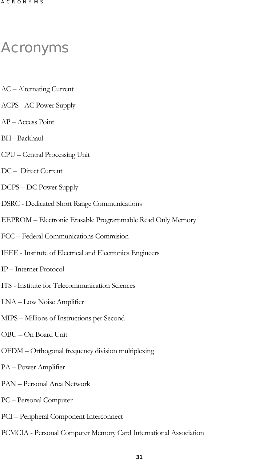 ACRONYMS  31Acronyms  AC – Alternating Current ACPS - AC Power Supply AP – Access Point BH - Backhaul CPU – Central Processing Unit DC –  Direct Current DCPS – DC Power Supply DSRC - Dedicated Short Range Communications EEPROM – Electronic Erasable Programmable Read Only Memory FCC – Federal Communications Commision IEEE - Institute of Electrical and Electronics Engineers IP – Internet Protocol ITS - Institute for Telecommunication Sciences LNA – Low Noise Amplifier MIPS – Millions of Instructions per Second OBU – On Board Unit OFDM – Orthogonal frequency division multiplexing PA – Power Amplifier PAN – Personal Area Network PC – Personal Computer PCI – Peripheral Component Interconnect PCMCIA - Personal Computer Memory Card International Association 