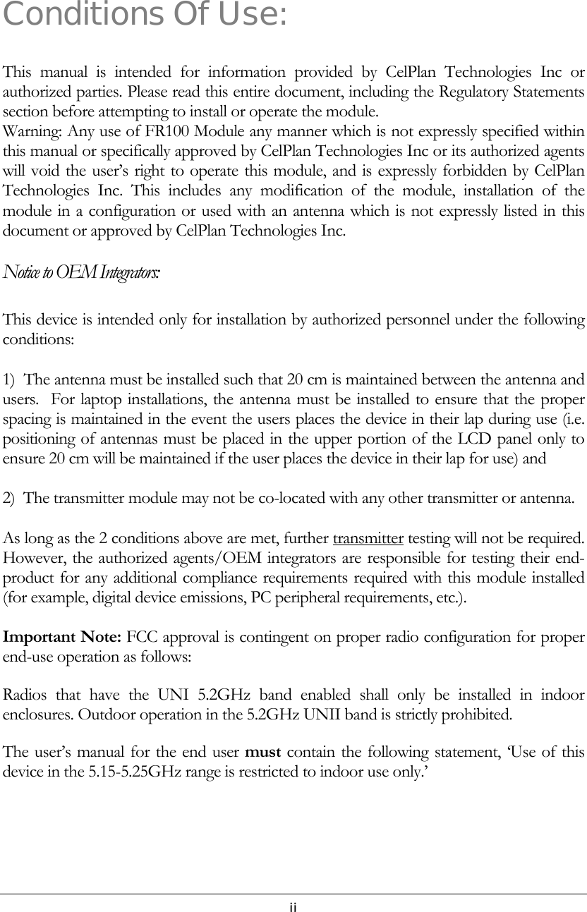   iiConditions Of Use: This manual is intended for information provided by CelPlan Technologies Inc or authorized parties. Please read this entire document, including the Regulatory Statements section before attempting to install or operate the module. Warning: Any use of FR100 Module any manner which is not expressly specified within this manual or specifically approved by CelPlan Technologies Inc or its authorized agents will void the user’s right to operate this module, and is expressly forbidden by CelPlan Technologies Inc. This includes any modification of the module, installation of the module in a configuration or used with an antenna which is not expressly listed in this document or approved by CelPlan Technologies Inc.   Notice to OEM Integrators: This device is intended only for installation by authorized personnel under the following conditions:  1)  The antenna must be installed such that 20 cm is maintained between the antenna and users.  For laptop installations, the antenna must be installed to ensure that the proper spacing is maintained in the event the users places the device in their lap during use (i.e. positioning of antennas must be placed in the upper portion of the LCD panel only to ensure 20 cm will be maintained if the user places the device in their lap for use) and  2)  The transmitter module may not be co-located with any other transmitter or antenna.   As long as the 2 conditions above are met, further transmitter testing will not be required.  However, the authorized agents/OEM integrators are responsible for testing their end-product for any additional compliance requirements required with this module installed (for example, digital device emissions, PC peripheral requirements, etc.).  Important Note: FCC approval is contingent on proper radio configuration for proper end-use operation as follows: Radios that have the UNI 5.2GHz band enabled shall only be installed in indoor enclosures. Outdoor operation in the 5.2GHz UNII band is strictly prohibited. The user’s manual for the end user must contain the following statement, ‘Use of this device in the 5.15-5.25GHz range is restricted to indoor use only.’    