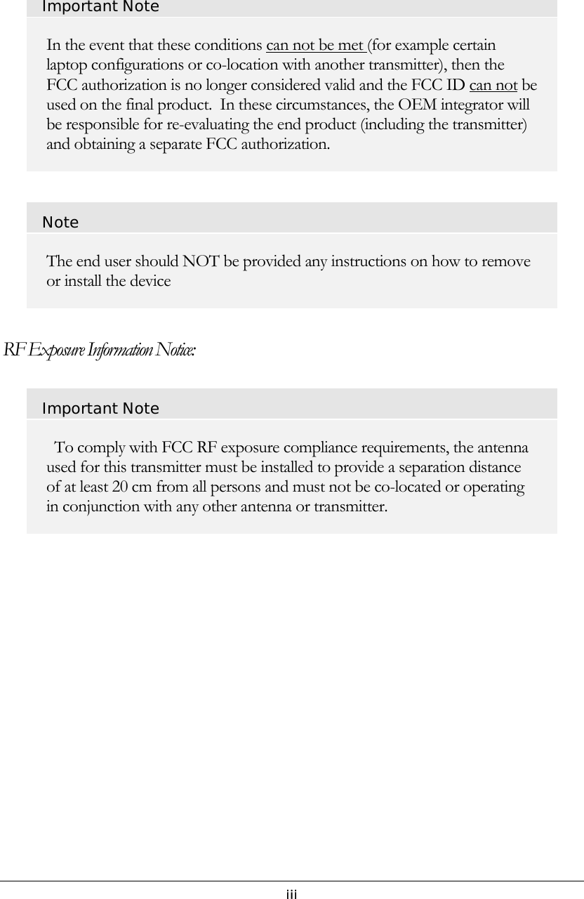   iii  Important Note In the event that these conditions can not be met (for example certain laptop configurations or co-location with another transmitter), then the FCC authorization is no longer considered valid and the FCC ID can not be used on the final product.  In these circumstances, the OEM integrator will be responsible for re-evaluating the end product (including the transmitter) and obtaining a separate FCC authorization.  Note The end user should NOT be provided any instructions on how to remove or install the device  RF Exposure Information Notice: Important Note   To comply with FCC RF exposure compliance requirements, the antenna used for this transmitter must be installed to provide a separation distance of at least 20 cm from all persons and must not be co-located or operating in conjunction with any other antenna or transmitter.                