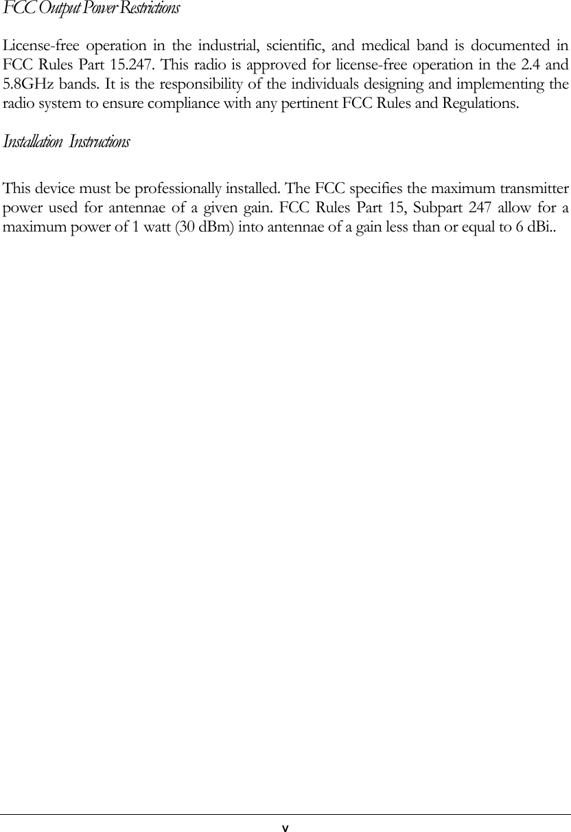   v     FCC Output Power Restrictions License-free operation in the industrial, scientific, and medical band is documented in FCC Rules Part 15.247. This radio is approved for license-free operation in the 2.4 and 5.8GHz bands. It is the responsibility of the individuals designing and implementing the radio system to ensure compliance with any pertinent FCC Rules and Regulations.  Installation  Instructions This device must be professionally installed. The FCC specifies the maximum transmitter power used for antennae of a given gain. FCC Rules Part 15, Subpart 247 allow for a maximum power of 1 watt (30 dBm) into antennae of a gain less than or equal to 6 dBi.. 