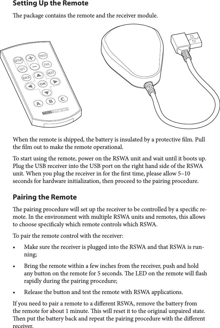 Setting Up the Remotee package contains the remote and the receiver module. When the remote is shipped, the battery is insulated by a protective lm. Pull the lm out to make the remote operational.To start using the remote, power on the RSWA unit and wait until it boots up. Plug the USB receiver into the USB port on the right hand side of the RSWA unit. When you plug the receiver in for the rst time, please allow 5–10 seconds for hardware initialization, then proceed to the pairing procedure.Pairing the Remotee pairing procedure will set up the receiver to be controlled by a specic re-mote. In the environment with multiple RSWA units and remotes, this allows to choose specicaly which remote controls which RSWA.To pair the remote control with the receiver:• Make sure the receiver is plugged into the RSWA and that RSWA is run-ning;• Bring the remote within a few inches from the receiver, push and hold any button on the remote for 5 seconds. e LED on the remote will ash rapidly during the pairing procedure;• Release the button and test the remote with RSWA applications.If you need to pair a remote to a dierent RSWA, remove the battery from the remote for about 1 minute. is will reset it to the original unpaired state. en put the battery back and repeat the pairing procedure with the dierent receiver.